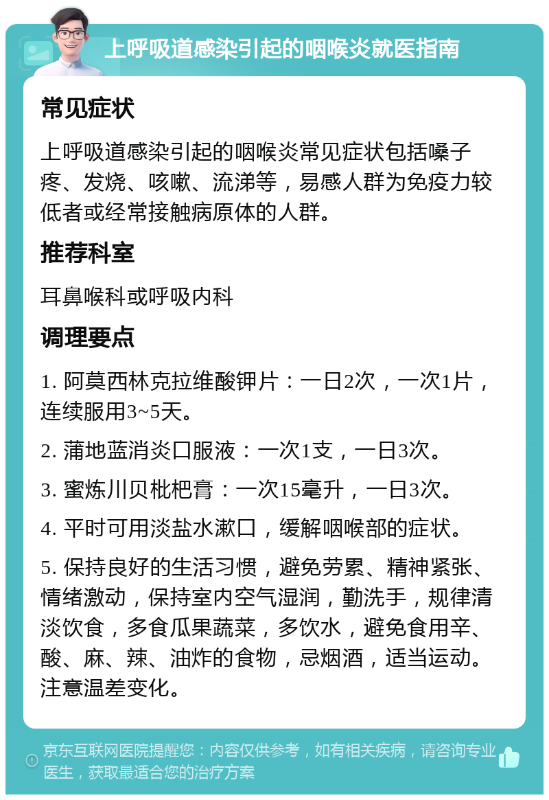 上呼吸道感染引起的咽喉炎就医指南 常见症状 上呼吸道感染引起的咽喉炎常见症状包括嗓子疼、发烧、咳嗽、流涕等，易感人群为免疫力较低者或经常接触病原体的人群。 推荐科室 耳鼻喉科或呼吸内科 调理要点 1. 阿莫西林克拉维酸钾片：一日2次，一次1片，连续服用3~5天。 2. 蒲地蓝消炎口服液：一次1支，一日3次。 3. 蜜炼川贝枇杷膏：一次15毫升，一日3次。 4. 平时可用淡盐水漱口，缓解咽喉部的症状。 5. 保持良好的生活习惯，避免劳累、精神紧张、情绪激动，保持室内空气湿润，勤洗手，规律清淡饮食，多食瓜果蔬菜，多饮水，避免食用辛、酸、麻、辣、油炸的食物，忌烟酒，适当运动。注意温差变化。