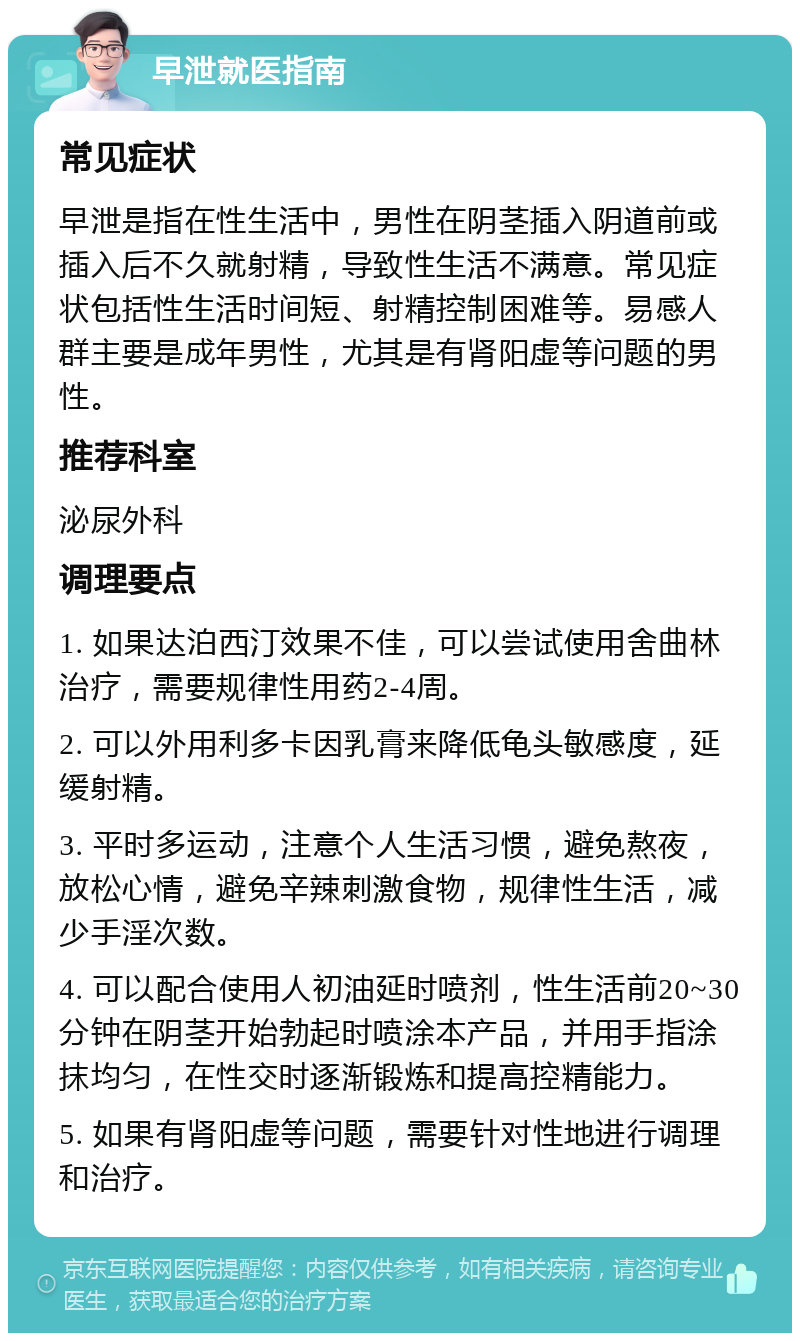 早泄就医指南 常见症状 早泄是指在性生活中，男性在阴茎插入阴道前或插入后不久就射精，导致性生活不满意。常见症状包括性生活时间短、射精控制困难等。易感人群主要是成年男性，尤其是有肾阳虚等问题的男性。 推荐科室 泌尿外科 调理要点 1. 如果达泊西汀效果不佳，可以尝试使用舍曲林治疗，需要规律性用药2-4周。 2. 可以外用利多卡因乳膏来降低龟头敏感度，延缓射精。 3. 平时多运动，注意个人生活习惯，避免熬夜，放松心情，避免辛辣刺激食物，规律性生活，减少手淫次数。 4. 可以配合使用人初油延时喷剂，性生活前20~30分钟在阴茎开始勃起时喷涂本产品，并用手指涂抹均匀，在性交时逐渐锻炼和提高控精能力。 5. 如果有肾阳虚等问题，需要针对性地进行调理和治疗。