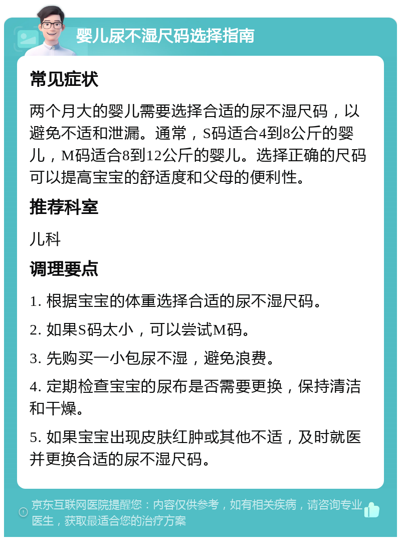 婴儿尿不湿尺码选择指南 常见症状 两个月大的婴儿需要选择合适的尿不湿尺码，以避免不适和泄漏。通常，S码适合4到8公斤的婴儿，M码适合8到12公斤的婴儿。选择正确的尺码可以提高宝宝的舒适度和父母的便利性。 推荐科室 儿科 调理要点 1. 根据宝宝的体重选择合适的尿不湿尺码。 2. 如果S码太小，可以尝试M码。 3. 先购买一小包尿不湿，避免浪费。 4. 定期检查宝宝的尿布是否需要更换，保持清洁和干燥。 5. 如果宝宝出现皮肤红肿或其他不适，及时就医并更换合适的尿不湿尺码。