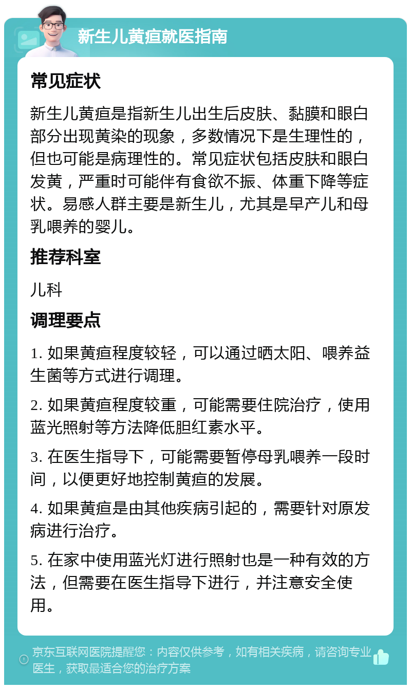 新生儿黄疸就医指南 常见症状 新生儿黄疸是指新生儿出生后皮肤、黏膜和眼白部分出现黄染的现象，多数情况下是生理性的，但也可能是病理性的。常见症状包括皮肤和眼白发黄，严重时可能伴有食欲不振、体重下降等症状。易感人群主要是新生儿，尤其是早产儿和母乳喂养的婴儿。 推荐科室 儿科 调理要点 1. 如果黄疸程度较轻，可以通过晒太阳、喂养益生菌等方式进行调理。 2. 如果黄疸程度较重，可能需要住院治疗，使用蓝光照射等方法降低胆红素水平。 3. 在医生指导下，可能需要暂停母乳喂养一段时间，以便更好地控制黄疸的发展。 4. 如果黄疸是由其他疾病引起的，需要针对原发病进行治疗。 5. 在家中使用蓝光灯进行照射也是一种有效的方法，但需要在医生指导下进行，并注意安全使用。