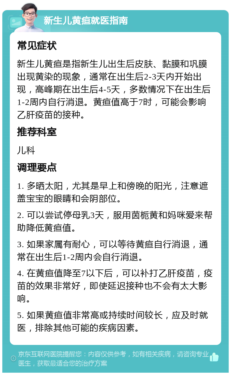 新生儿黄疸就医指南 常见症状 新生儿黄疸是指新生儿出生后皮肤、黏膜和巩膜出现黄染的现象，通常在出生后2-3天内开始出现，高峰期在出生后4-5天，多数情况下在出生后1-2周内自行消退。黄疸值高于7时，可能会影响乙肝疫苗的接种。 推荐科室 儿科 调理要点 1. 多晒太阳，尤其是早上和傍晚的阳光，注意遮盖宝宝的眼睛和会阴部位。 2. 可以尝试停母乳3天，服用茵栀黄和妈咪爱来帮助降低黄疸值。 3. 如果家属有耐心，可以等待黄疸自行消退，通常在出生后1-2周内会自行消退。 4. 在黄疸值降至7以下后，可以补打乙肝疫苗，疫苗的效果非常好，即使延迟接种也不会有太大影响。 5. 如果黄疸值非常高或持续时间较长，应及时就医，排除其他可能的疾病因素。