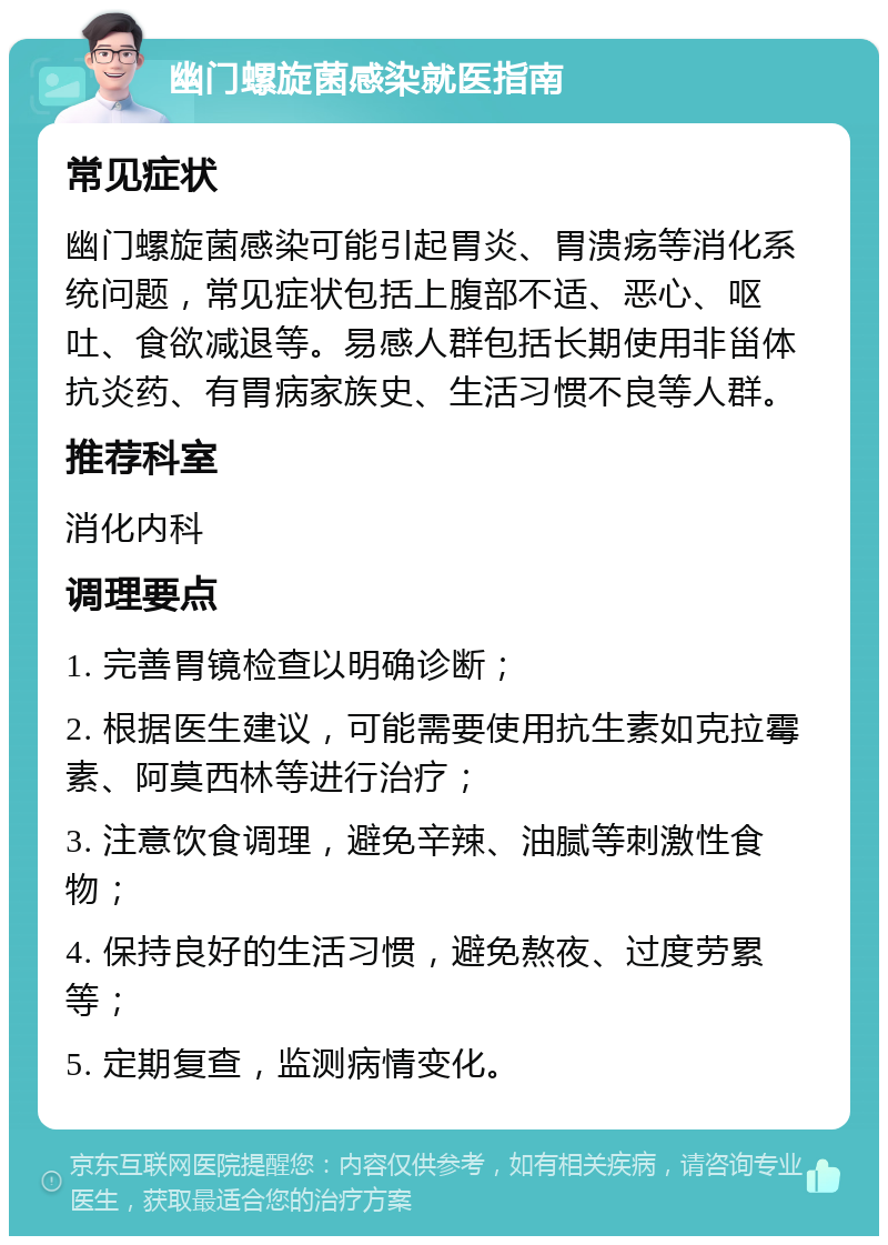 幽门螺旋菌感染就医指南 常见症状 幽门螺旋菌感染可能引起胃炎、胃溃疡等消化系统问题，常见症状包括上腹部不适、恶心、呕吐、食欲减退等。易感人群包括长期使用非甾体抗炎药、有胃病家族史、生活习惯不良等人群。 推荐科室 消化内科 调理要点 1. 完善胃镜检查以明确诊断； 2. 根据医生建议，可能需要使用抗生素如克拉霉素、阿莫西林等进行治疗； 3. 注意饮食调理，避免辛辣、油腻等刺激性食物； 4. 保持良好的生活习惯，避免熬夜、过度劳累等； 5. 定期复查，监测病情变化。