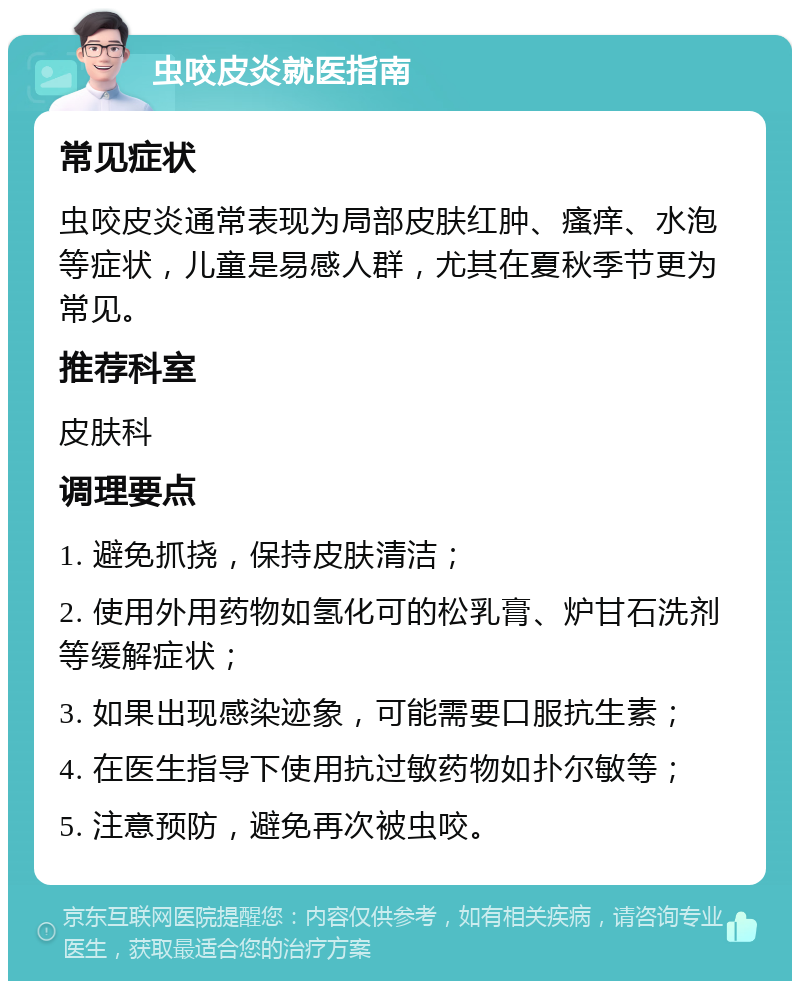 虫咬皮炎就医指南 常见症状 虫咬皮炎通常表现为局部皮肤红肿、瘙痒、水泡等症状，儿童是易感人群，尤其在夏秋季节更为常见。 推荐科室 皮肤科 调理要点 1. 避免抓挠，保持皮肤清洁； 2. 使用外用药物如氢化可的松乳膏、炉甘石洗剂等缓解症状； 3. 如果出现感染迹象，可能需要口服抗生素； 4. 在医生指导下使用抗过敏药物如扑尔敏等； 5. 注意预防，避免再次被虫咬。