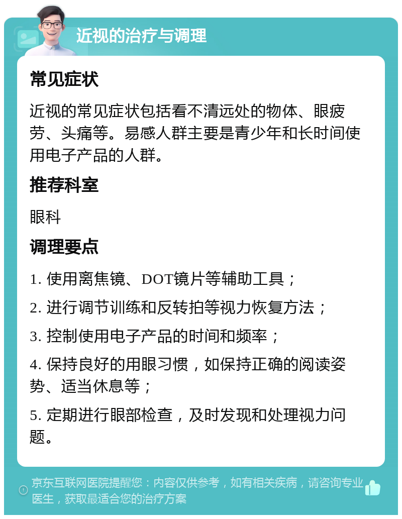 近视的治疗与调理 常见症状 近视的常见症状包括看不清远处的物体、眼疲劳、头痛等。易感人群主要是青少年和长时间使用电子产品的人群。 推荐科室 眼科 调理要点 1. 使用离焦镜、DOT镜片等辅助工具； 2. 进行调节训练和反转拍等视力恢复方法； 3. 控制使用电子产品的时间和频率； 4. 保持良好的用眼习惯，如保持正确的阅读姿势、适当休息等； 5. 定期进行眼部检查，及时发现和处理视力问题。