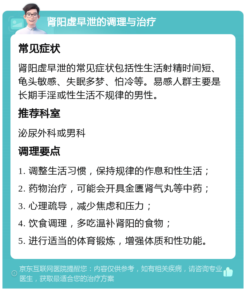 肾阳虚早泄的调理与治疗 常见症状 肾阳虚早泄的常见症状包括性生活射精时间短、龟头敏感、失眠多梦、怕冷等。易感人群主要是长期手淫或性生活不规律的男性。 推荐科室 泌尿外科或男科 调理要点 1. 调整生活习惯，保持规律的作息和性生活； 2. 药物治疗，可能会开具金匮肾气丸等中药； 3. 心理疏导，减少焦虑和压力； 4. 饮食调理，多吃温补肾阳的食物； 5. 进行适当的体育锻炼，增强体质和性功能。