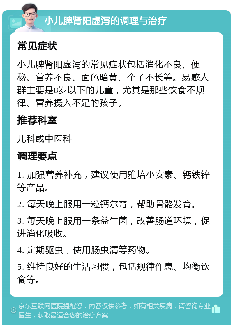 小儿脾肾阳虚泻的调理与治疗 常见症状 小儿脾肾阳虚泻的常见症状包括消化不良、便秘、营养不良、面色暗黄、个子不长等。易感人群主要是8岁以下的儿童，尤其是那些饮食不规律、营养摄入不足的孩子。 推荐科室 儿科或中医科 调理要点 1. 加强营养补充，建议使用雅培小安素、钙铁锌等产品。 2. 每天晚上服用一粒钙尔奇，帮助骨骼发育。 3. 每天晚上服用一条益生菌，改善肠道环境，促进消化吸收。 4. 定期驱虫，使用肠虫清等药物。 5. 维持良好的生活习惯，包括规律作息、均衡饮食等。