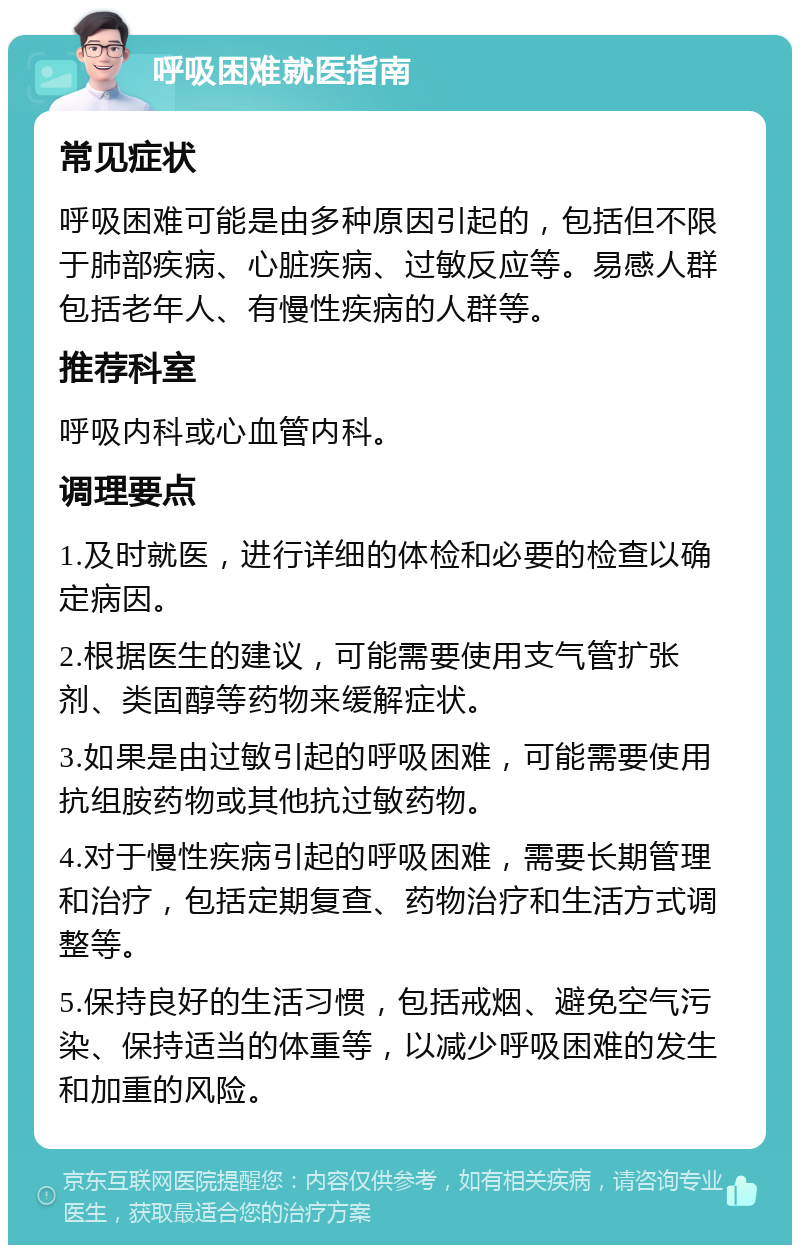 呼吸困难就医指南 常见症状 呼吸困难可能是由多种原因引起的，包括但不限于肺部疾病、心脏疾病、过敏反应等。易感人群包括老年人、有慢性疾病的人群等。 推荐科室 呼吸内科或心血管内科。 调理要点 1.及时就医，进行详细的体检和必要的检查以确定病因。 2.根据医生的建议，可能需要使用支气管扩张剂、类固醇等药物来缓解症状。 3.如果是由过敏引起的呼吸困难，可能需要使用抗组胺药物或其他抗过敏药物。 4.对于慢性疾病引起的呼吸困难，需要长期管理和治疗，包括定期复查、药物治疗和生活方式调整等。 5.保持良好的生活习惯，包括戒烟、避免空气污染、保持适当的体重等，以减少呼吸困难的发生和加重的风险。