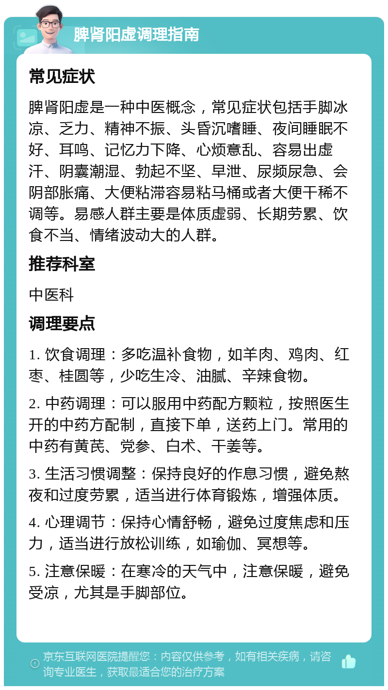 脾肾阳虚调理指南 常见症状 脾肾阳虚是一种中医概念，常见症状包括手脚冰凉、乏力、精神不振、头昏沉嗜睡、夜间睡眠不好、耳鸣、记忆力下降、心烦意乱、容易出虚汗、阴囊潮湿、勃起不坚、早泄、尿频尿急、会阴部胀痛、大便粘滞容易粘马桶或者大便干稀不调等。易感人群主要是体质虚弱、长期劳累、饮食不当、情绪波动大的人群。 推荐科室 中医科 调理要点 1. 饮食调理：多吃温补食物，如羊肉、鸡肉、红枣、桂圆等，少吃生冷、油腻、辛辣食物。 2. 中药调理：可以服用中药配方颗粒，按照医生开的中药方配制，直接下单，送药上门。常用的中药有黄芪、党参、白术、干姜等。 3. 生活习惯调整：保持良好的作息习惯，避免熬夜和过度劳累，适当进行体育锻炼，增强体质。 4. 心理调节：保持心情舒畅，避免过度焦虑和压力，适当进行放松训练，如瑜伽、冥想等。 5. 注意保暖：在寒冷的天气中，注意保暖，避免受凉，尤其是手脚部位。