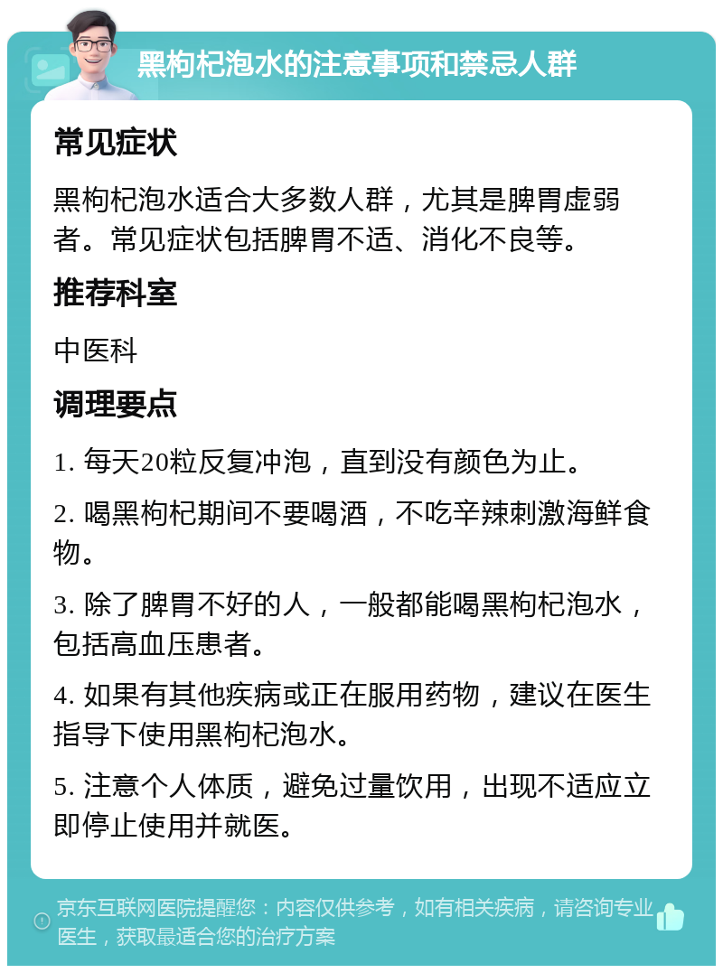 黑枸杞泡水的注意事项和禁忌人群 常见症状 黑枸杞泡水适合大多数人群，尤其是脾胃虚弱者。常见症状包括脾胃不适、消化不良等。 推荐科室 中医科 调理要点 1. 每天20粒反复冲泡，直到没有颜色为止。 2. 喝黑枸杞期间不要喝酒，不吃辛辣刺激海鲜食物。 3. 除了脾胃不好的人，一般都能喝黑枸杞泡水，包括高血压患者。 4. 如果有其他疾病或正在服用药物，建议在医生指导下使用黑枸杞泡水。 5. 注意个人体质，避免过量饮用，出现不适应立即停止使用并就医。