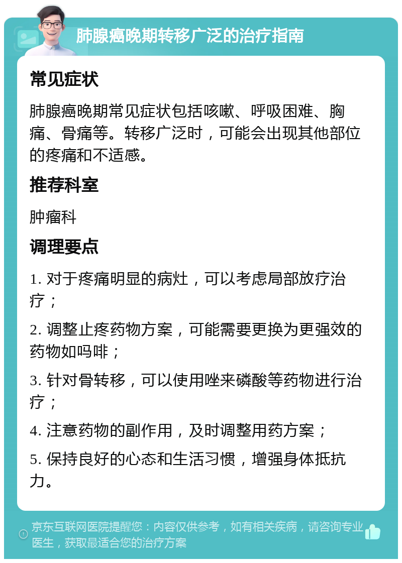 肺腺癌晚期转移广泛的治疗指南 常见症状 肺腺癌晚期常见症状包括咳嗽、呼吸困难、胸痛、骨痛等。转移广泛时，可能会出现其他部位的疼痛和不适感。 推荐科室 肿瘤科 调理要点 1. 对于疼痛明显的病灶，可以考虑局部放疗治疗； 2. 调整止疼药物方案，可能需要更换为更强效的药物如吗啡； 3. 针对骨转移，可以使用唑来磷酸等药物进行治疗； 4. 注意药物的副作用，及时调整用药方案； 5. 保持良好的心态和生活习惯，增强身体抵抗力。