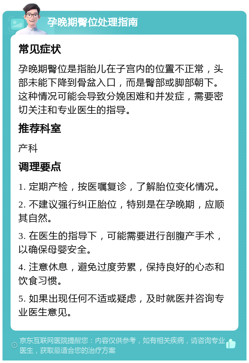 孕晚期臀位处理指南 常见症状 孕晚期臀位是指胎儿在子宫内的位置不正常，头部未能下降到骨盆入口，而是臀部或脚部朝下。这种情况可能会导致分娩困难和并发症，需要密切关注和专业医生的指导。 推荐科室 产科 调理要点 1. 定期产检，按医嘱复诊，了解胎位变化情况。 2. 不建议强行纠正胎位，特别是在孕晚期，应顺其自然。 3. 在医生的指导下，可能需要进行剖腹产手术，以确保母婴安全。 4. 注意休息，避免过度劳累，保持良好的心态和饮食习惯。 5. 如果出现任何不适或疑虑，及时就医并咨询专业医生意见。