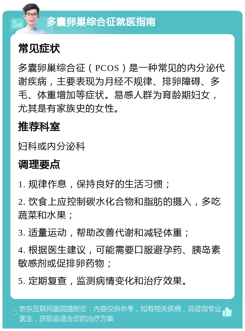 多囊卵巢综合征就医指南 常见症状 多囊卵巢综合征（PCOS）是一种常见的内分泌代谢疾病，主要表现为月经不规律、排卵障碍、多毛、体重增加等症状。易感人群为育龄期妇女，尤其是有家族史的女性。 推荐科室 妇科或内分泌科 调理要点 1. 规律作息，保持良好的生活习惯； 2. 饮食上应控制碳水化合物和脂肪的摄入，多吃蔬菜和水果； 3. 适量运动，帮助改善代谢和减轻体重； 4. 根据医生建议，可能需要口服避孕药、胰岛素敏感剂或促排卵药物； 5. 定期复查，监测病情变化和治疗效果。