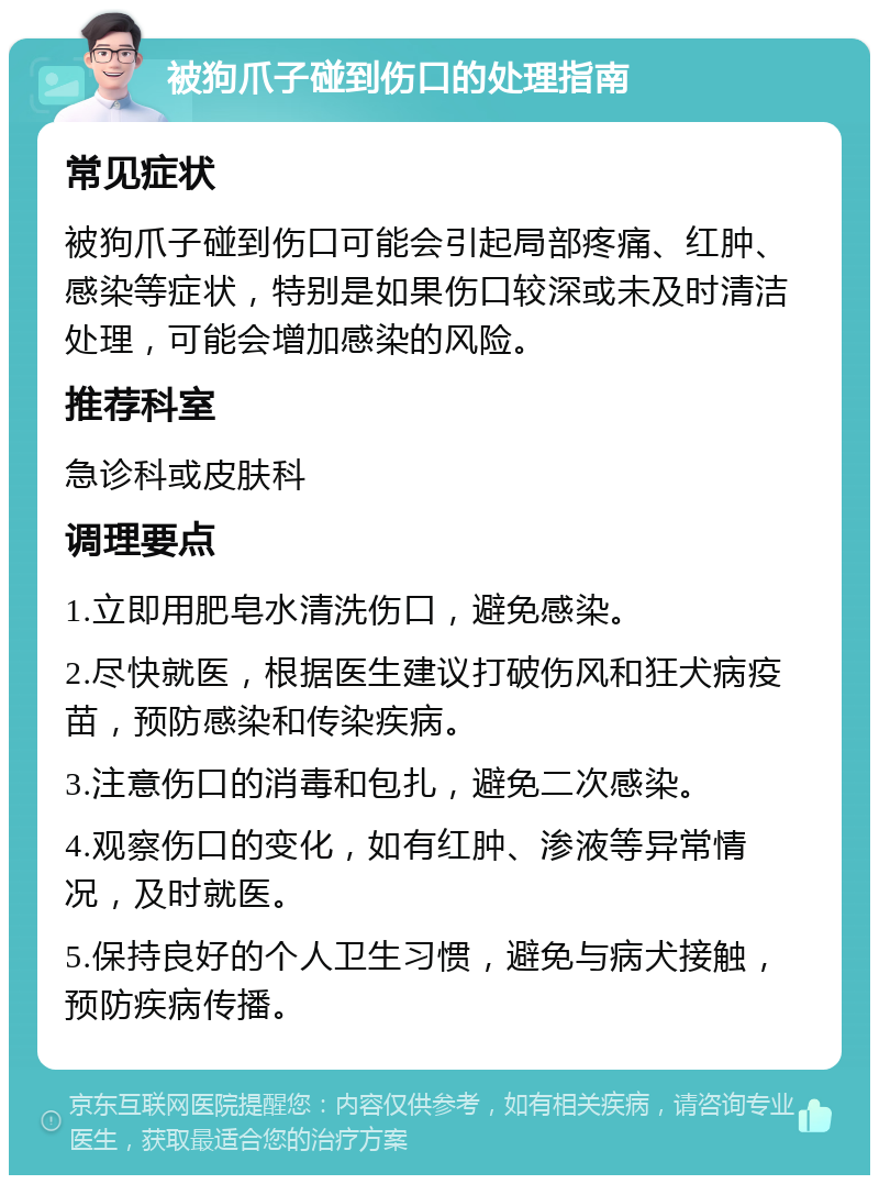 被狗爪子碰到伤口的处理指南 常见症状 被狗爪子碰到伤口可能会引起局部疼痛、红肿、感染等症状，特别是如果伤口较深或未及时清洁处理，可能会增加感染的风险。 推荐科室 急诊科或皮肤科 调理要点 1.立即用肥皂水清洗伤口，避免感染。 2.尽快就医，根据医生建议打破伤风和狂犬病疫苗，预防感染和传染疾病。 3.注意伤口的消毒和包扎，避免二次感染。 4.观察伤口的变化，如有红肿、渗液等异常情况，及时就医。 5.保持良好的个人卫生习惯，避免与病犬接触，预防疾病传播。