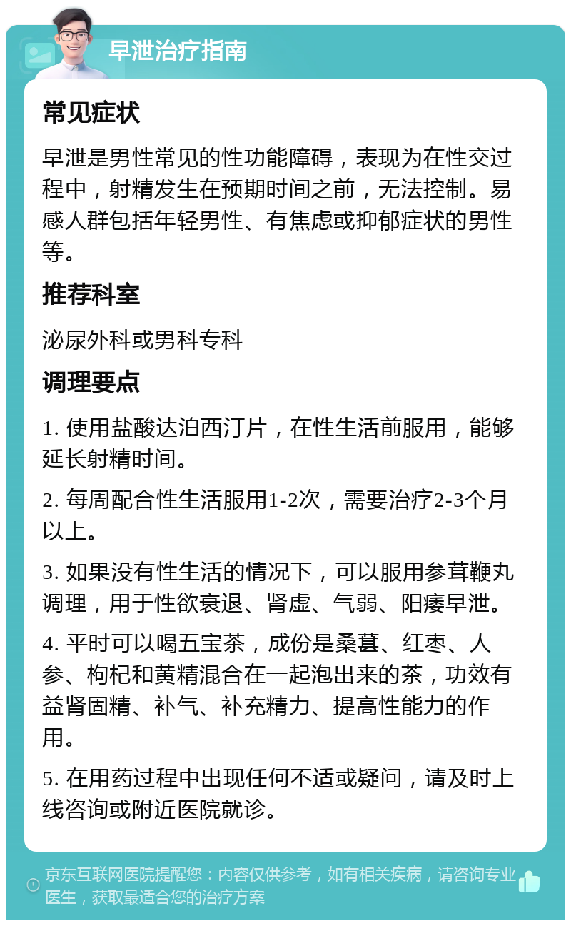 早泄治疗指南 常见症状 早泄是男性常见的性功能障碍，表现为在性交过程中，射精发生在预期时间之前，无法控制。易感人群包括年轻男性、有焦虑或抑郁症状的男性等。 推荐科室 泌尿外科或男科专科 调理要点 1. 使用盐酸达泊西汀片，在性生活前服用，能够延长射精时间。 2. 每周配合性生活服用1-2次，需要治疗2-3个月以上。 3. 如果没有性生活的情况下，可以服用参茸鞭丸调理，用于性欲衰退、肾虚、气弱、阳痿早泄。 4. 平时可以喝五宝茶，成份是桑葚、红枣、人参、枸杞和黄精混合在一起泡出来的茶，功效有益肾固精、补气、补充精力、提高性能力的作用。 5. 在用药过程中出现任何不适或疑问，请及时上线咨询或附近医院就诊。