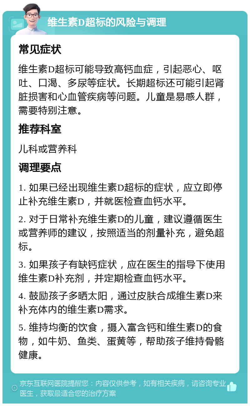 维生素D超标的风险与调理 常见症状 维生素D超标可能导致高钙血症，引起恶心、呕吐、口渴、多尿等症状。长期超标还可能引起肾脏损害和心血管疾病等问题。儿童是易感人群，需要特别注意。 推荐科室 儿科或营养科 调理要点 1. 如果已经出现维生素D超标的症状，应立即停止补充维生素D，并就医检查血钙水平。 2. 对于日常补充维生素D的儿童，建议遵循医生或营养师的建议，按照适当的剂量补充，避免超标。 3. 如果孩子有缺钙症状，应在医生的指导下使用维生素D补充剂，并定期检查血钙水平。 4. 鼓励孩子多晒太阳，通过皮肤合成维生素D来补充体内的维生素D需求。 5. 维持均衡的饮食，摄入富含钙和维生素D的食物，如牛奶、鱼类、蛋黄等，帮助孩子维持骨骼健康。