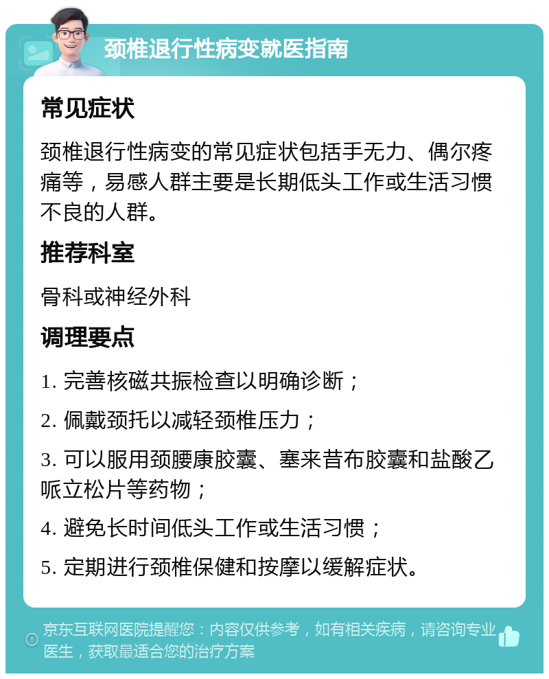 颈椎退行性病变就医指南 常见症状 颈椎退行性病变的常见症状包括手无力、偶尔疼痛等，易感人群主要是长期低头工作或生活习惯不良的人群。 推荐科室 骨科或神经外科 调理要点 1. 完善核磁共振检查以明确诊断； 2. 佩戴颈托以减轻颈椎压力； 3. 可以服用颈腰康胶囊、塞来昔布胶囊和盐酸乙哌立松片等药物； 4. 避免长时间低头工作或生活习惯； 5. 定期进行颈椎保健和按摩以缓解症状。