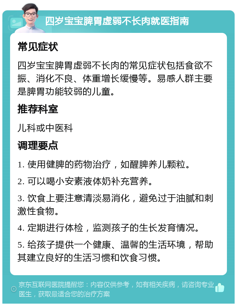 四岁宝宝脾胃虚弱不长肉就医指南 常见症状 四岁宝宝脾胃虚弱不长肉的常见症状包括食欲不振、消化不良、体重增长缓慢等。易感人群主要是脾胃功能较弱的儿童。 推荐科室 儿科或中医科 调理要点 1. 使用健脾的药物治疗，如醒脾养儿颗粒。 2. 可以喝小安素液体奶补充营养。 3. 饮食上要注意清淡易消化，避免过于油腻和刺激性食物。 4. 定期进行体检，监测孩子的生长发育情况。 5. 给孩子提供一个健康、温馨的生活环境，帮助其建立良好的生活习惯和饮食习惯。