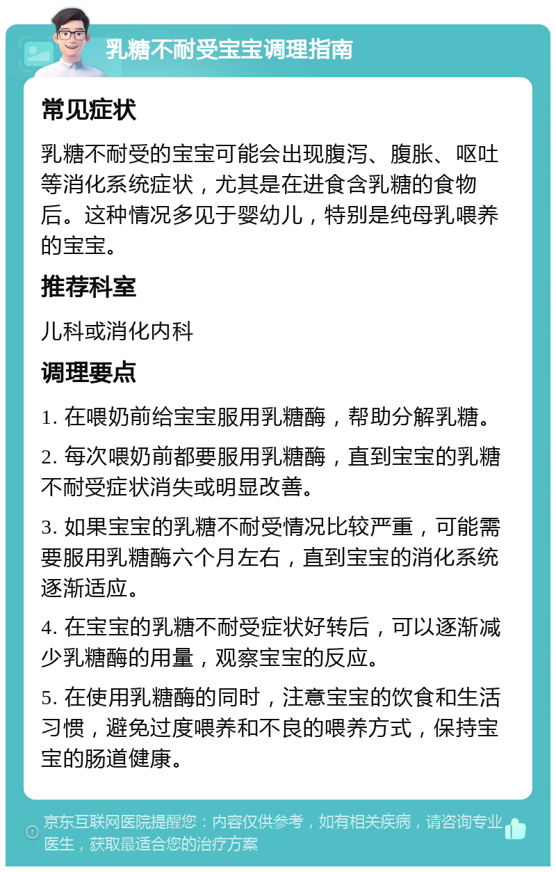 乳糖不耐受宝宝调理指南 常见症状 乳糖不耐受的宝宝可能会出现腹泻、腹胀、呕吐等消化系统症状，尤其是在进食含乳糖的食物后。这种情况多见于婴幼儿，特别是纯母乳喂养的宝宝。 推荐科室 儿科或消化内科 调理要点 1. 在喂奶前给宝宝服用乳糖酶，帮助分解乳糖。 2. 每次喂奶前都要服用乳糖酶，直到宝宝的乳糖不耐受症状消失或明显改善。 3. 如果宝宝的乳糖不耐受情况比较严重，可能需要服用乳糖酶六个月左右，直到宝宝的消化系统逐渐适应。 4. 在宝宝的乳糖不耐受症状好转后，可以逐渐减少乳糖酶的用量，观察宝宝的反应。 5. 在使用乳糖酶的同时，注意宝宝的饮食和生活习惯，避免过度喂养和不良的喂养方式，保持宝宝的肠道健康。