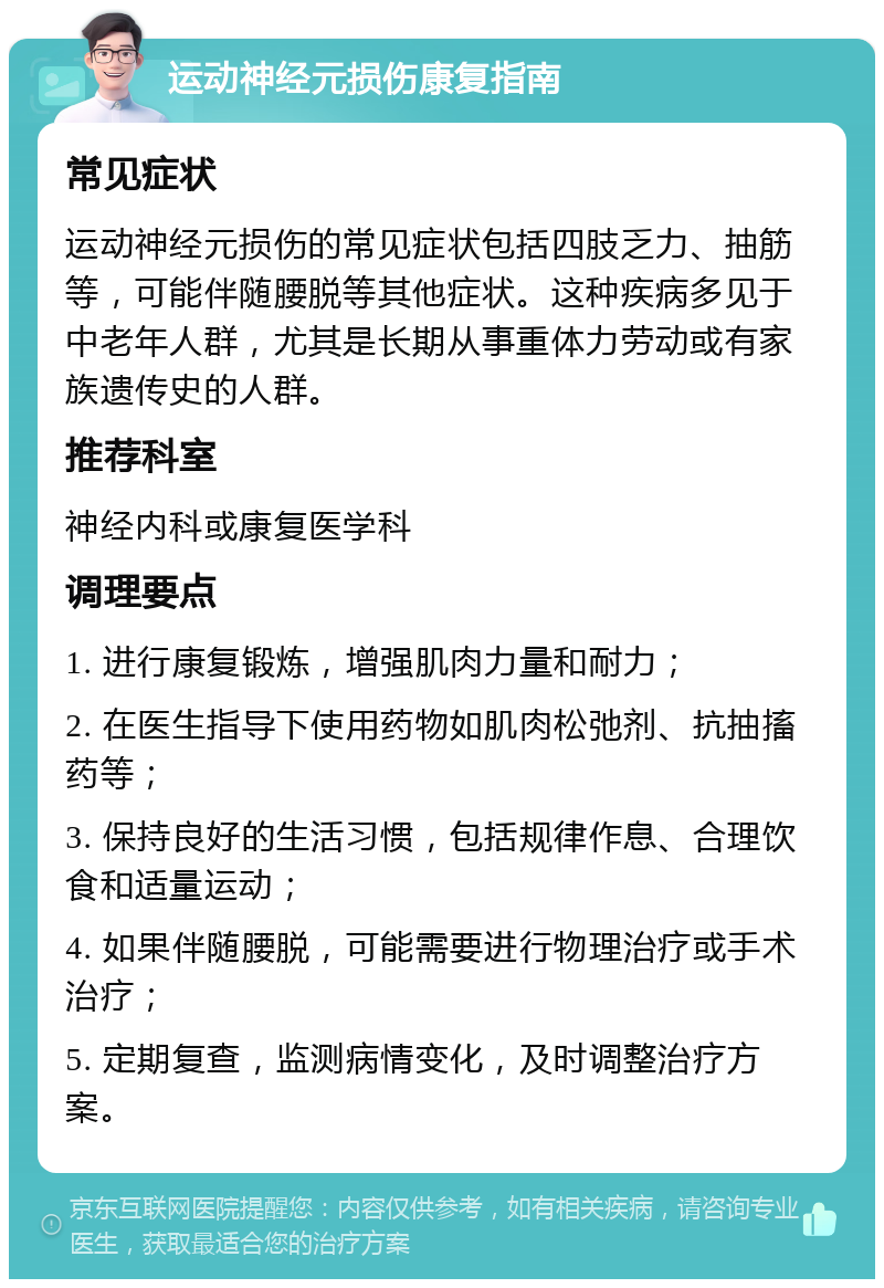 运动神经元损伤康复指南 常见症状 运动神经元损伤的常见症状包括四肢乏力、抽筋等，可能伴随腰脱等其他症状。这种疾病多见于中老年人群，尤其是长期从事重体力劳动或有家族遗传史的人群。 推荐科室 神经内科或康复医学科 调理要点 1. 进行康复锻炼，增强肌肉力量和耐力； 2. 在医生指导下使用药物如肌肉松弛剂、抗抽搐药等； 3. 保持良好的生活习惯，包括规律作息、合理饮食和适量运动； 4. 如果伴随腰脱，可能需要进行物理治疗或手术治疗； 5. 定期复查，监测病情变化，及时调整治疗方案。