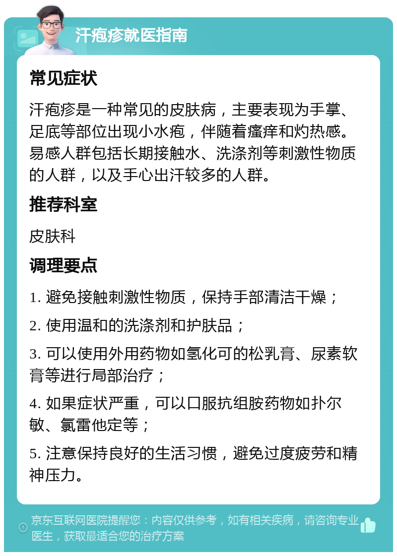 汗疱疹就医指南 常见症状 汗疱疹是一种常见的皮肤病，主要表现为手掌、足底等部位出现小水疱，伴随着瘙痒和灼热感。易感人群包括长期接触水、洗涤剂等刺激性物质的人群，以及手心出汗较多的人群。 推荐科室 皮肤科 调理要点 1. 避免接触刺激性物质，保持手部清洁干燥； 2. 使用温和的洗涤剂和护肤品； 3. 可以使用外用药物如氢化可的松乳膏、尿素软膏等进行局部治疗； 4. 如果症状严重，可以口服抗组胺药物如扑尔敏、氯雷他定等； 5. 注意保持良好的生活习惯，避免过度疲劳和精神压力。