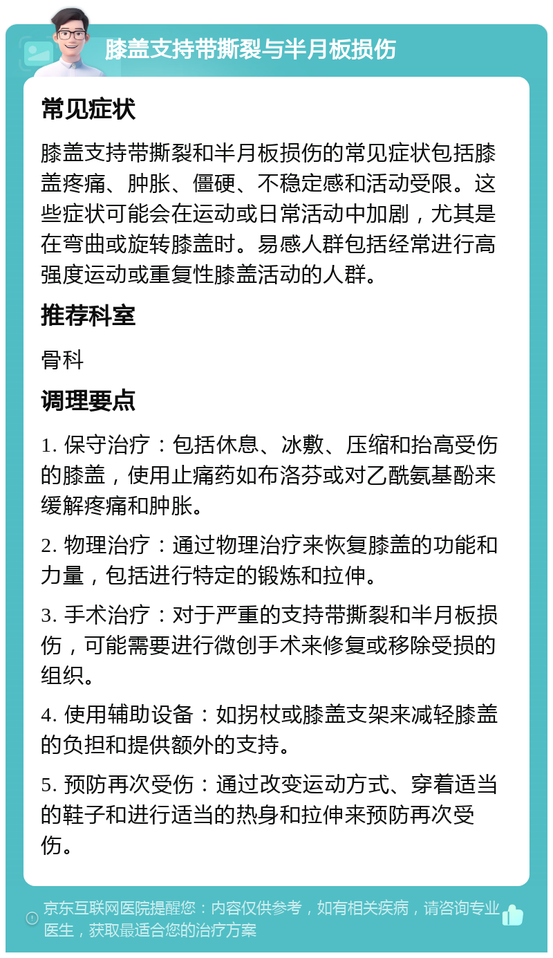 膝盖支持带撕裂与半月板损伤 常见症状 膝盖支持带撕裂和半月板损伤的常见症状包括膝盖疼痛、肿胀、僵硬、不稳定感和活动受限。这些症状可能会在运动或日常活动中加剧，尤其是在弯曲或旋转膝盖时。易感人群包括经常进行高强度运动或重复性膝盖活动的人群。 推荐科室 骨科 调理要点 1. 保守治疗：包括休息、冰敷、压缩和抬高受伤的膝盖，使用止痛药如布洛芬或对乙酰氨基酚来缓解疼痛和肿胀。 2. 物理治疗：通过物理治疗来恢复膝盖的功能和力量，包括进行特定的锻炼和拉伸。 3. 手术治疗：对于严重的支持带撕裂和半月板损伤，可能需要进行微创手术来修复或移除受损的组织。 4. 使用辅助设备：如拐杖或膝盖支架来减轻膝盖的负担和提供额外的支持。 5. 预防再次受伤：通过改变运动方式、穿着适当的鞋子和进行适当的热身和拉伸来预防再次受伤。