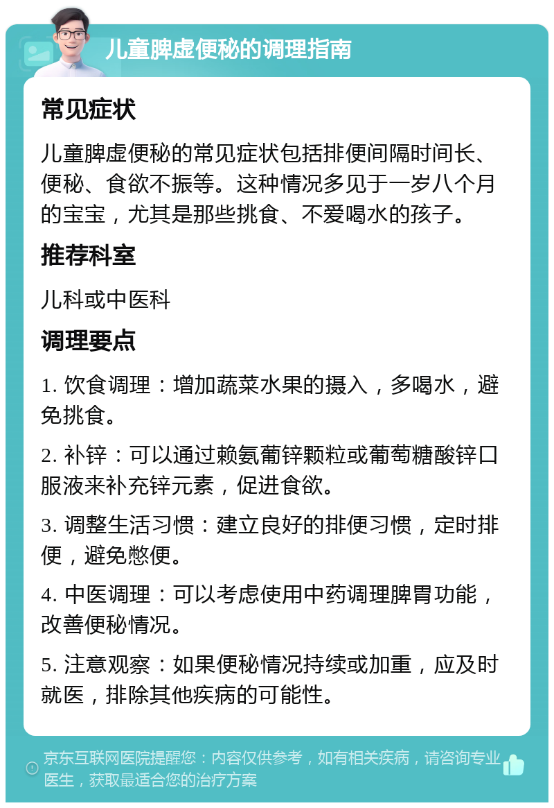 儿童脾虚便秘的调理指南 常见症状 儿童脾虚便秘的常见症状包括排便间隔时间长、便秘、食欲不振等。这种情况多见于一岁八个月的宝宝，尤其是那些挑食、不爱喝水的孩子。 推荐科室 儿科或中医科 调理要点 1. 饮食调理：增加蔬菜水果的摄入，多喝水，避免挑食。 2. 补锌：可以通过赖氨葡锌颗粒或葡萄糖酸锌口服液来补充锌元素，促进食欲。 3. 调整生活习惯：建立良好的排便习惯，定时排便，避免憋便。 4. 中医调理：可以考虑使用中药调理脾胃功能，改善便秘情况。 5. 注意观察：如果便秘情况持续或加重，应及时就医，排除其他疾病的可能性。