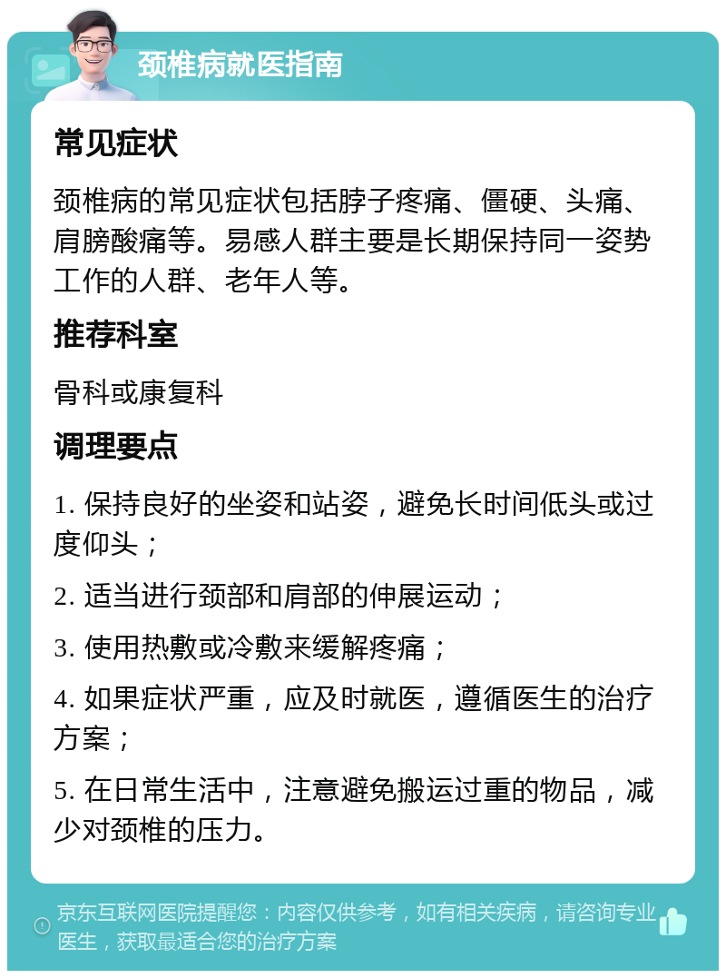 颈椎病就医指南 常见症状 颈椎病的常见症状包括脖子疼痛、僵硬、头痛、肩膀酸痛等。易感人群主要是长期保持同一姿势工作的人群、老年人等。 推荐科室 骨科或康复科 调理要点 1. 保持良好的坐姿和站姿，避免长时间低头或过度仰头； 2. 适当进行颈部和肩部的伸展运动； 3. 使用热敷或冷敷来缓解疼痛； 4. 如果症状严重，应及时就医，遵循医生的治疗方案； 5. 在日常生活中，注意避免搬运过重的物品，减少对颈椎的压力。