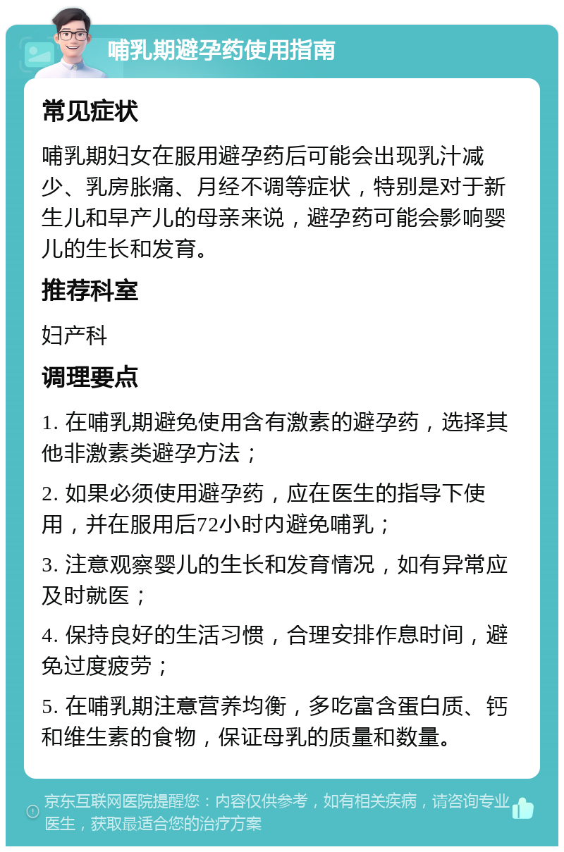 哺乳期避孕药使用指南 常见症状 哺乳期妇女在服用避孕药后可能会出现乳汁减少、乳房胀痛、月经不调等症状，特别是对于新生儿和早产儿的母亲来说，避孕药可能会影响婴儿的生长和发育。 推荐科室 妇产科 调理要点 1. 在哺乳期避免使用含有激素的避孕药，选择其他非激素类避孕方法； 2. 如果必须使用避孕药，应在医生的指导下使用，并在服用后72小时内避免哺乳； 3. 注意观察婴儿的生长和发育情况，如有异常应及时就医； 4. 保持良好的生活习惯，合理安排作息时间，避免过度疲劳； 5. 在哺乳期注意营养均衡，多吃富含蛋白质、钙和维生素的食物，保证母乳的质量和数量。