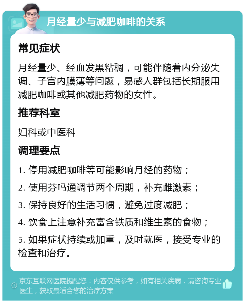 月经量少与减肥咖啡的关系 常见症状 月经量少、经血发黑粘稠，可能伴随着内分泌失调、子宫内膜薄等问题，易感人群包括长期服用减肥咖啡或其他减肥药物的女性。 推荐科室 妇科或中医科 调理要点 1. 停用减肥咖啡等可能影响月经的药物； 2. 使用芬吗通调节两个周期，补充雌激素； 3. 保持良好的生活习惯，避免过度减肥； 4. 饮食上注意补充富含铁质和维生素的食物； 5. 如果症状持续或加重，及时就医，接受专业的检查和治疗。