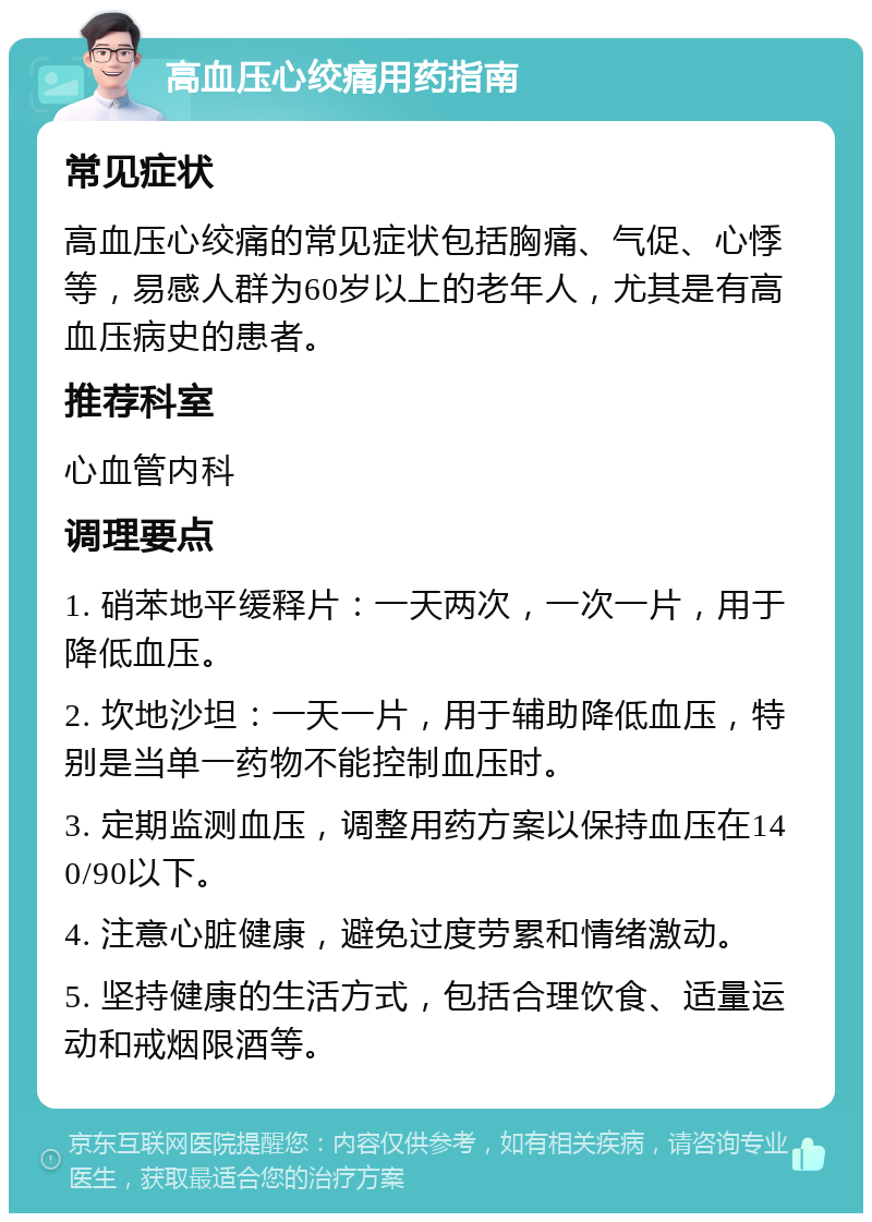 高血压心绞痛用药指南 常见症状 高血压心绞痛的常见症状包括胸痛、气促、心悸等，易感人群为60岁以上的老年人，尤其是有高血压病史的患者。 推荐科室 心血管内科 调理要点 1. 硝苯地平缓释片：一天两次，一次一片，用于降低血压。 2. 坎地沙坦：一天一片，用于辅助降低血压，特别是当单一药物不能控制血压时。 3. 定期监测血压，调整用药方案以保持血压在140/90以下。 4. 注意心脏健康，避免过度劳累和情绪激动。 5. 坚持健康的生活方式，包括合理饮食、适量运动和戒烟限酒等。