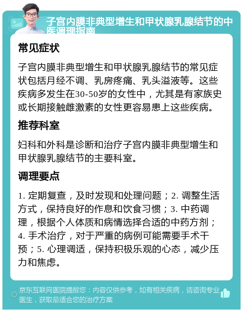 子宫内膜非典型增生和甲状腺乳腺结节的中医调理指南 常见症状 子宫内膜非典型增生和甲状腺乳腺结节的常见症状包括月经不调、乳房疼痛、乳头溢液等。这些疾病多发生在30-50岁的女性中，尤其是有家族史或长期接触雌激素的女性更容易患上这些疾病。 推荐科室 妇科和外科是诊断和治疗子宫内膜非典型增生和甲状腺乳腺结节的主要科室。 调理要点 1. 定期复查，及时发现和处理问题；2. 调整生活方式，保持良好的作息和饮食习惯；3. 中药调理，根据个人体质和病情选择合适的中药方剂；4. 手术治疗，对于严重的病例可能需要手术干预；5. 心理调适，保持积极乐观的心态，减少压力和焦虑。