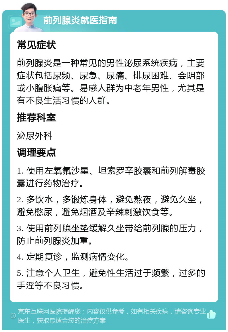 前列腺炎就医指南 常见症状 前列腺炎是一种常见的男性泌尿系统疾病，主要症状包括尿频、尿急、尿痛、排尿困难、会阴部或小腹胀痛等。易感人群为中老年男性，尤其是有不良生活习惯的人群。 推荐科室 泌尿外科 调理要点 1. 使用左氧氟沙星、坦索罗辛胶囊和前列解毒胶囊进行药物治疗。 2. 多饮水，多锻炼身体，避免熬夜，避免久坐，避免憋尿，避免烟酒及辛辣刺激饮食等。 3. 使用前列腺坐垫缓解久坐带给前列腺的压力，防止前列腺炎加重。 4. 定期复诊，监测病情变化。 5. 注意个人卫生，避免性生活过于频繁，过多的手淫等不良习惯。