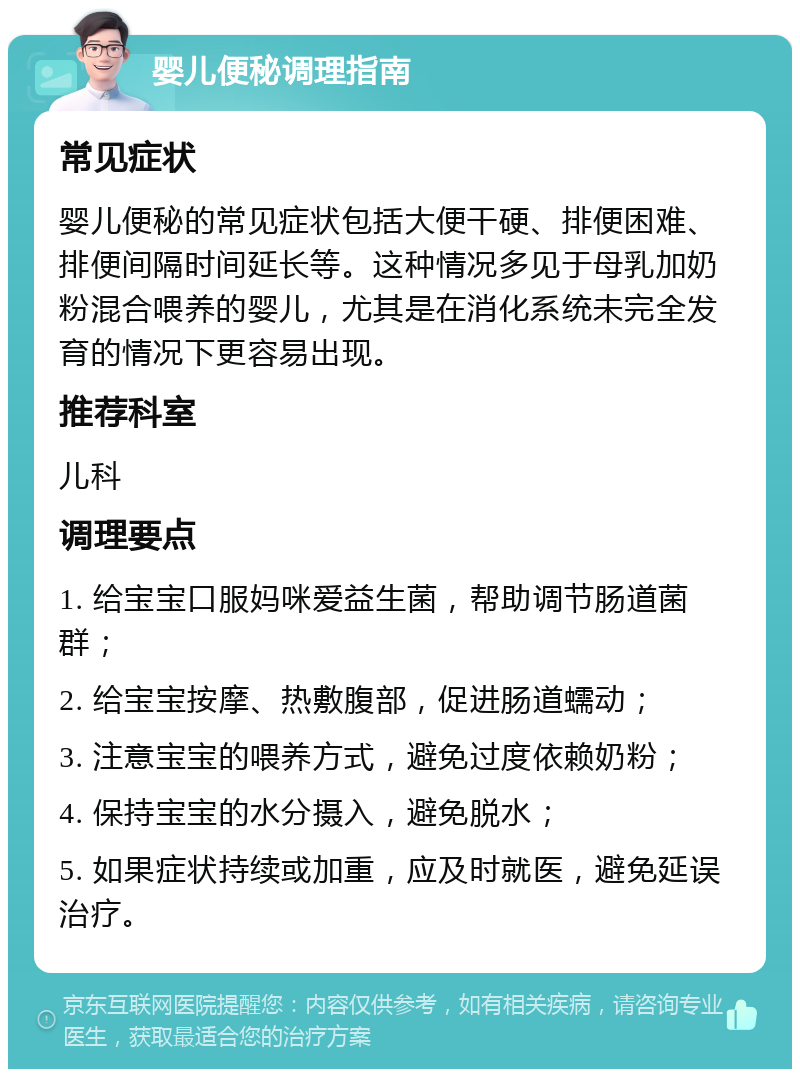 婴儿便秘调理指南 常见症状 婴儿便秘的常见症状包括大便干硬、排便困难、排便间隔时间延长等。这种情况多见于母乳加奶粉混合喂养的婴儿，尤其是在消化系统未完全发育的情况下更容易出现。 推荐科室 儿科 调理要点 1. 给宝宝口服妈咪爱益生菌，帮助调节肠道菌群； 2. 给宝宝按摩、热敷腹部，促进肠道蠕动； 3. 注意宝宝的喂养方式，避免过度依赖奶粉； 4. 保持宝宝的水分摄入，避免脱水； 5. 如果症状持续或加重，应及时就医，避免延误治疗。