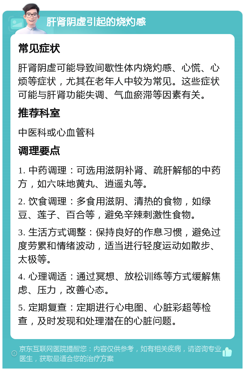 肝肾阴虚引起的烧灼感 常见症状 肝肾阴虚可能导致间歇性体内烧灼感、心慌、心烦等症状，尤其在老年人中较为常见。这些症状可能与肝肾功能失调、气血瘀滞等因素有关。 推荐科室 中医科或心血管科 调理要点 1. 中药调理：可选用滋阴补肾、疏肝解郁的中药方，如六味地黄丸、逍遥丸等。 2. 饮食调理：多食用滋阴、清热的食物，如绿豆、莲子、百合等，避免辛辣刺激性食物。 3. 生活方式调整：保持良好的作息习惯，避免过度劳累和情绪波动，适当进行轻度运动如散步、太极等。 4. 心理调适：通过冥想、放松训练等方式缓解焦虑、压力，改善心态。 5. 定期复查：定期进行心电图、心脏彩超等检查，及时发现和处理潜在的心脏问题。