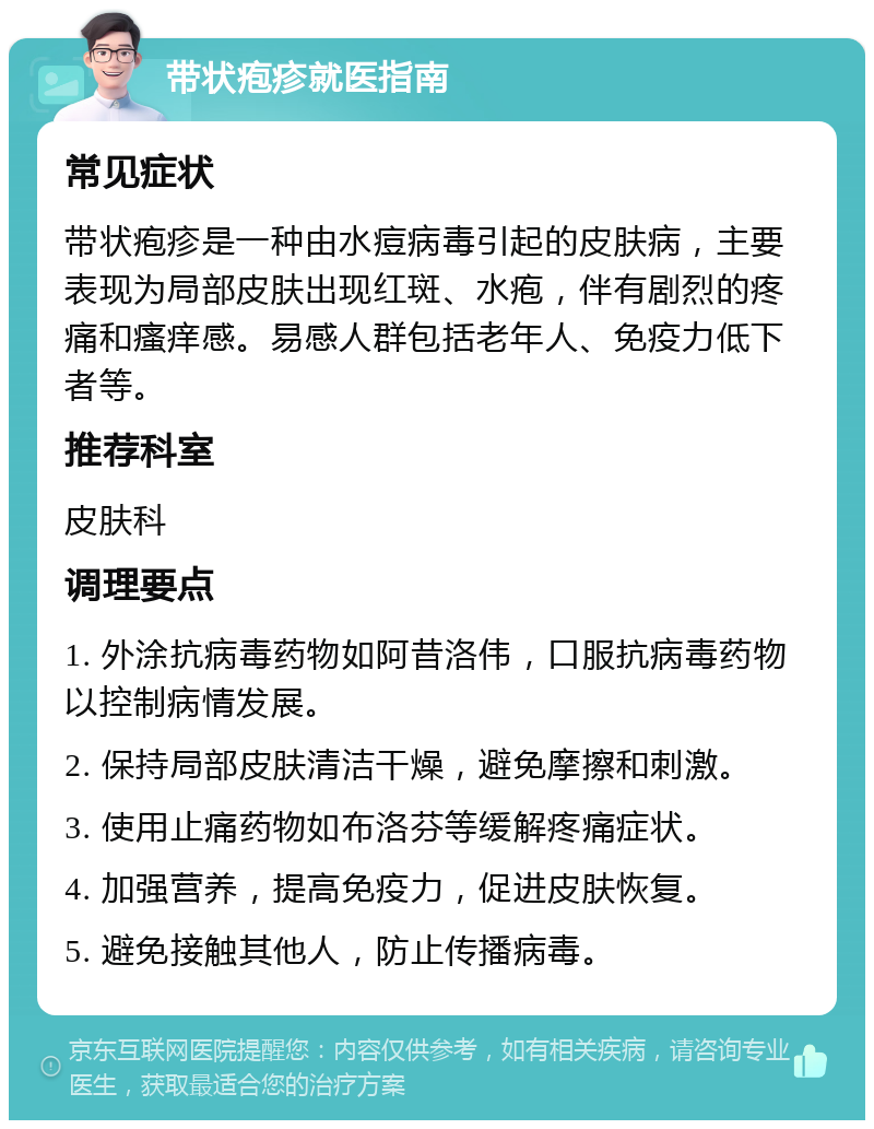 带状疱疹就医指南 常见症状 带状疱疹是一种由水痘病毒引起的皮肤病，主要表现为局部皮肤出现红斑、水疱，伴有剧烈的疼痛和瘙痒感。易感人群包括老年人、免疫力低下者等。 推荐科室 皮肤科 调理要点 1. 外涂抗病毒药物如阿昔洛伟，口服抗病毒药物以控制病情发展。 2. 保持局部皮肤清洁干燥，避免摩擦和刺激。 3. 使用止痛药物如布洛芬等缓解疼痛症状。 4. 加强营养，提高免疫力，促进皮肤恢复。 5. 避免接触其他人，防止传播病毒。