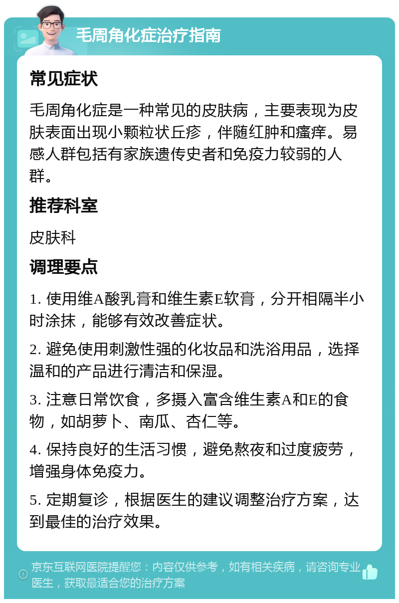 毛周角化症治疗指南 常见症状 毛周角化症是一种常见的皮肤病，主要表现为皮肤表面出现小颗粒状丘疹，伴随红肿和瘙痒。易感人群包括有家族遗传史者和免疫力较弱的人群。 推荐科室 皮肤科 调理要点 1. 使用维A酸乳膏和维生素E软膏，分开相隔半小时涂抹，能够有效改善症状。 2. 避免使用刺激性强的化妆品和洗浴用品，选择温和的产品进行清洁和保湿。 3. 注意日常饮食，多摄入富含维生素A和E的食物，如胡萝卜、南瓜、杏仁等。 4. 保持良好的生活习惯，避免熬夜和过度疲劳，增强身体免疫力。 5. 定期复诊，根据医生的建议调整治疗方案，达到最佳的治疗效果。