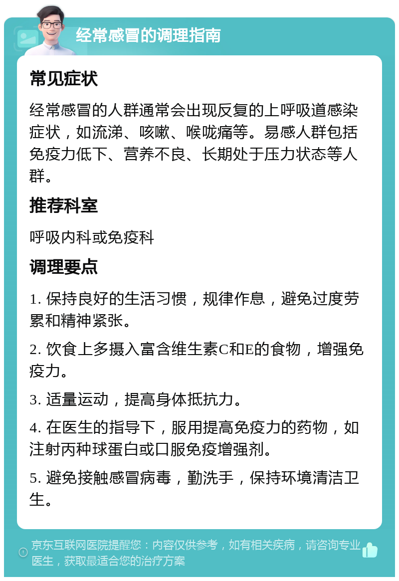 经常感冒的调理指南 常见症状 经常感冒的人群通常会出现反复的上呼吸道感染症状，如流涕、咳嗽、喉咙痛等。易感人群包括免疫力低下、营养不良、长期处于压力状态等人群。 推荐科室 呼吸内科或免疫科 调理要点 1. 保持良好的生活习惯，规律作息，避免过度劳累和精神紧张。 2. 饮食上多摄入富含维生素C和E的食物，增强免疫力。 3. 适量运动，提高身体抵抗力。 4. 在医生的指导下，服用提高免疫力的药物，如注射丙种球蛋白或口服免疫增强剂。 5. 避免接触感冒病毒，勤洗手，保持环境清洁卫生。