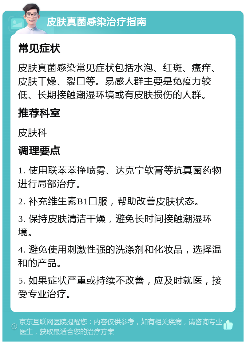 皮肤真菌感染治疗指南 常见症状 皮肤真菌感染常见症状包括水泡、红斑、瘙痒、皮肤干燥、裂口等。易感人群主要是免疫力较低、长期接触潮湿环境或有皮肤损伤的人群。 推荐科室 皮肤科 调理要点 1. 使用联苯苯挣喷雾、达克宁软膏等抗真菌药物进行局部治疗。 2. 补充维生素B1口服，帮助改善皮肤状态。 3. 保持皮肤清洁干燥，避免长时间接触潮湿环境。 4. 避免使用刺激性强的洗涤剂和化妆品，选择温和的产品。 5. 如果症状严重或持续不改善，应及时就医，接受专业治疗。