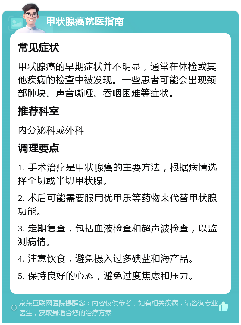 甲状腺癌就医指南 常见症状 甲状腺癌的早期症状并不明显，通常在体检或其他疾病的检查中被发现。一些患者可能会出现颈部肿块、声音嘶哑、吞咽困难等症状。 推荐科室 内分泌科或外科 调理要点 1. 手术治疗是甲状腺癌的主要方法，根据病情选择全切或半切甲状腺。 2. 术后可能需要服用优甲乐等药物来代替甲状腺功能。 3. 定期复查，包括血液检查和超声波检查，以监测病情。 4. 注意饮食，避免摄入过多碘盐和海产品。 5. 保持良好的心态，避免过度焦虑和压力。