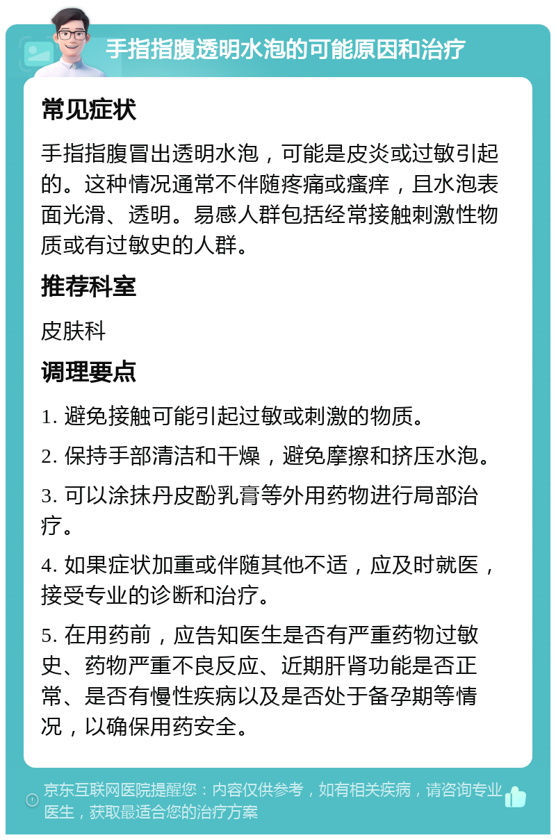 手指指腹透明水泡的可能原因和治疗 常见症状 手指指腹冒出透明水泡，可能是皮炎或过敏引起的。这种情况通常不伴随疼痛或瘙痒，且水泡表面光滑、透明。易感人群包括经常接触刺激性物质或有过敏史的人群。 推荐科室 皮肤科 调理要点 1. 避免接触可能引起过敏或刺激的物质。 2. 保持手部清洁和干燥，避免摩擦和挤压水泡。 3. 可以涂抹丹皮酚乳膏等外用药物进行局部治疗。 4. 如果症状加重或伴随其他不适，应及时就医，接受专业的诊断和治疗。 5. 在用药前，应告知医生是否有严重药物过敏史、药物严重不良反应、近期肝肾功能是否正常、是否有慢性疾病以及是否处于备孕期等情况，以确保用药安全。