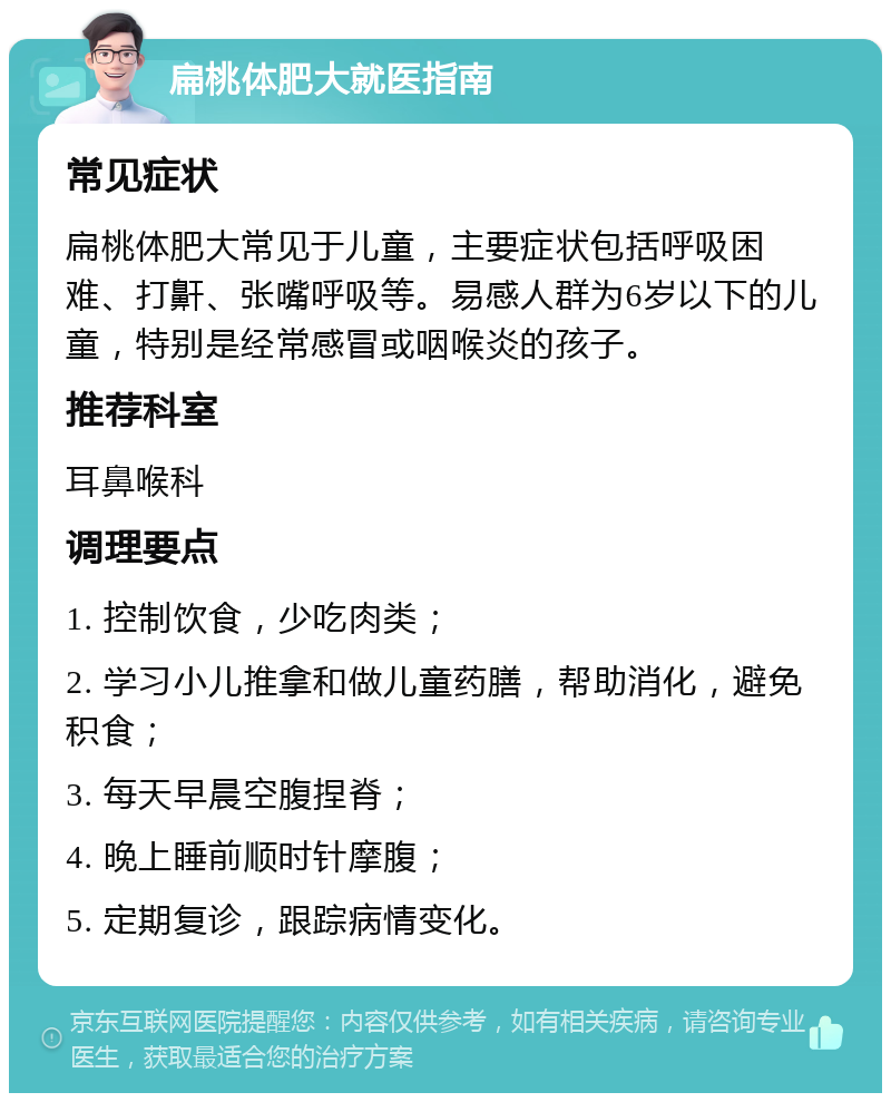 扁桃体肥大就医指南 常见症状 扁桃体肥大常见于儿童，主要症状包括呼吸困难、打鼾、张嘴呼吸等。易感人群为6岁以下的儿童，特别是经常感冒或咽喉炎的孩子。 推荐科室 耳鼻喉科 调理要点 1. 控制饮食，少吃肉类； 2. 学习小儿推拿和做儿童药膳，帮助消化，避免积食； 3. 每天早晨空腹捏脊； 4. 晚上睡前顺时针摩腹； 5. 定期复诊，跟踪病情变化。