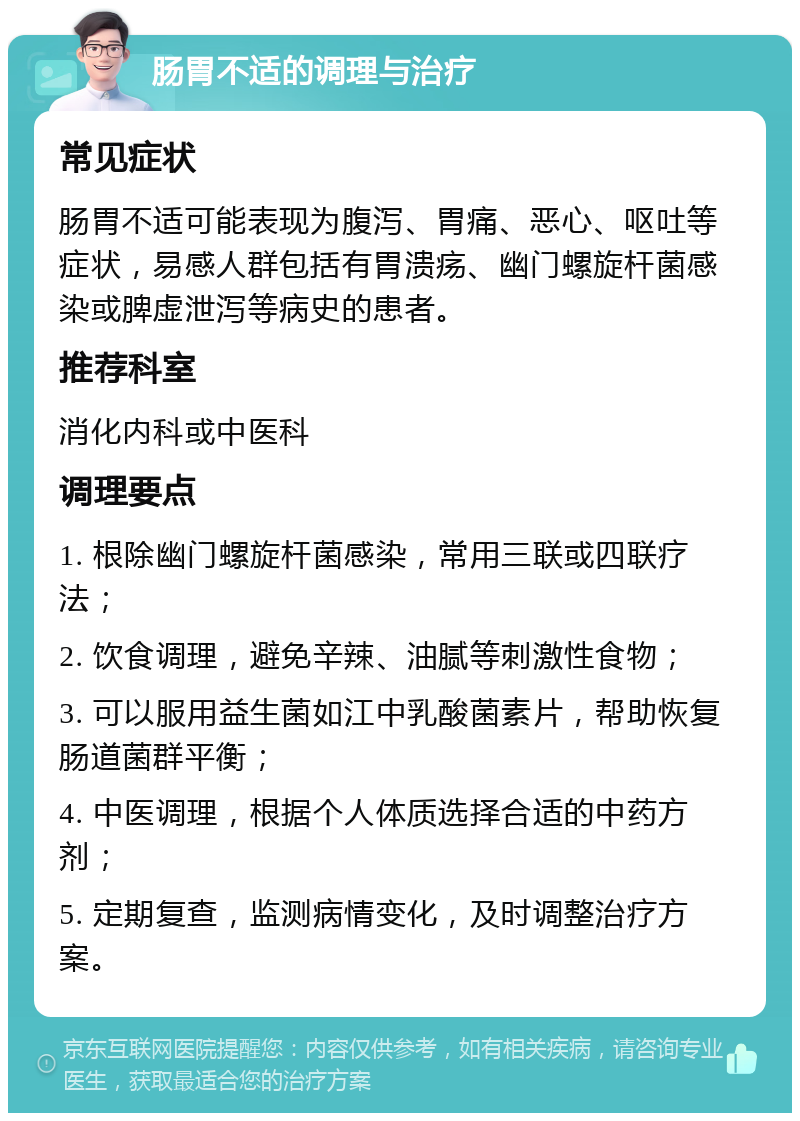 肠胃不适的调理与治疗 常见症状 肠胃不适可能表现为腹泻、胃痛、恶心、呕吐等症状，易感人群包括有胃溃疡、幽门螺旋杆菌感染或脾虚泄泻等病史的患者。 推荐科室 消化内科或中医科 调理要点 1. 根除幽门螺旋杆菌感染，常用三联或四联疗法； 2. 饮食调理，避免辛辣、油腻等刺激性食物； 3. 可以服用益生菌如江中乳酸菌素片，帮助恢复肠道菌群平衡； 4. 中医调理，根据个人体质选择合适的中药方剂； 5. 定期复查，监测病情变化，及时调整治疗方案。