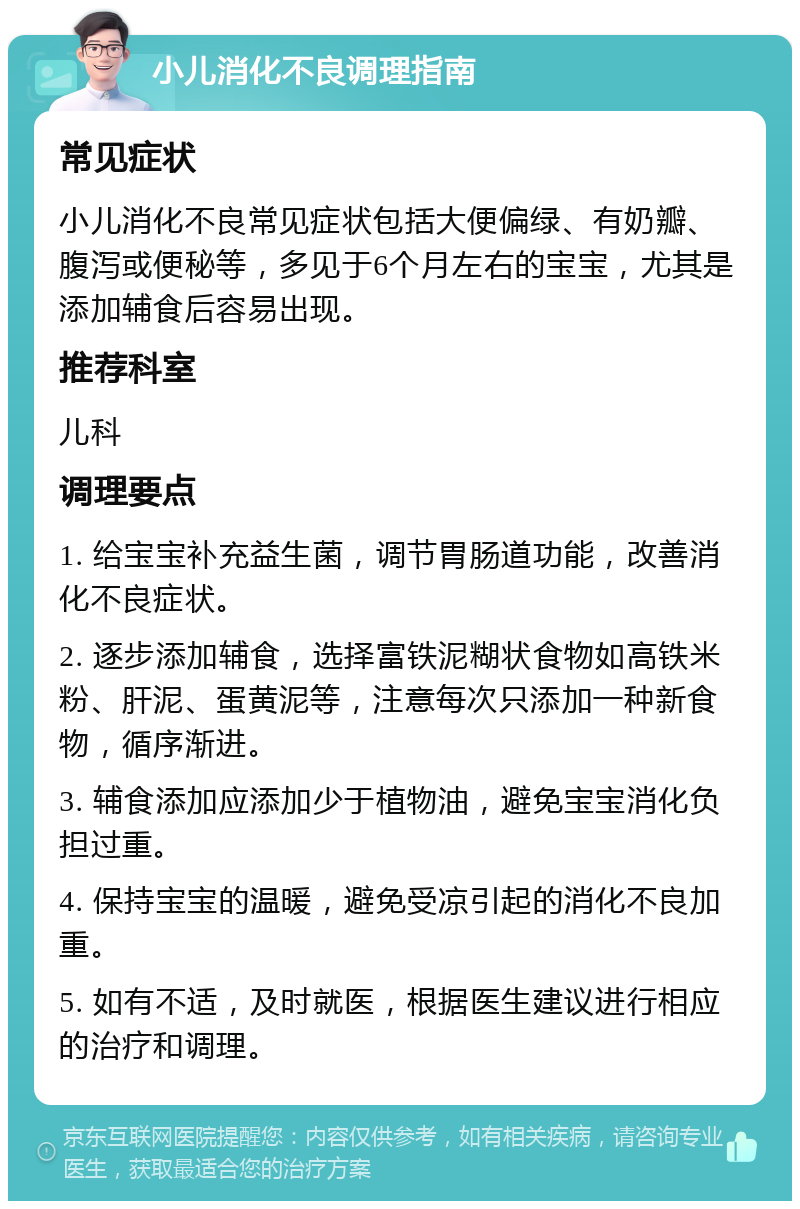 小儿消化不良调理指南 常见症状 小儿消化不良常见症状包括大便偏绿、有奶瓣、腹泻或便秘等，多见于6个月左右的宝宝，尤其是添加辅食后容易出现。 推荐科室 儿科 调理要点 1. 给宝宝补充益生菌，调节胃肠道功能，改善消化不良症状。 2. 逐步添加辅食，选择富铁泥糊状食物如高铁米粉、肝泥、蛋黄泥等，注意每次只添加一种新食物，循序渐进。 3. 辅食添加应添加少于植物油，避免宝宝消化负担过重。 4. 保持宝宝的温暖，避免受凉引起的消化不良加重。 5. 如有不适，及时就医，根据医生建议进行相应的治疗和调理。