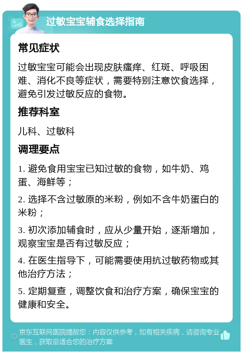 过敏宝宝辅食选择指南 常见症状 过敏宝宝可能会出现皮肤瘙痒、红斑、呼吸困难、消化不良等症状，需要特别注意饮食选择，避免引发过敏反应的食物。 推荐科室 儿科、过敏科 调理要点 1. 避免食用宝宝已知过敏的食物，如牛奶、鸡蛋、海鲜等； 2. 选择不含过敏原的米粉，例如不含牛奶蛋白的米粉； 3. 初次添加辅食时，应从少量开始，逐渐增加，观察宝宝是否有过敏反应； 4. 在医生指导下，可能需要使用抗过敏药物或其他治疗方法； 5. 定期复查，调整饮食和治疗方案，确保宝宝的健康和安全。