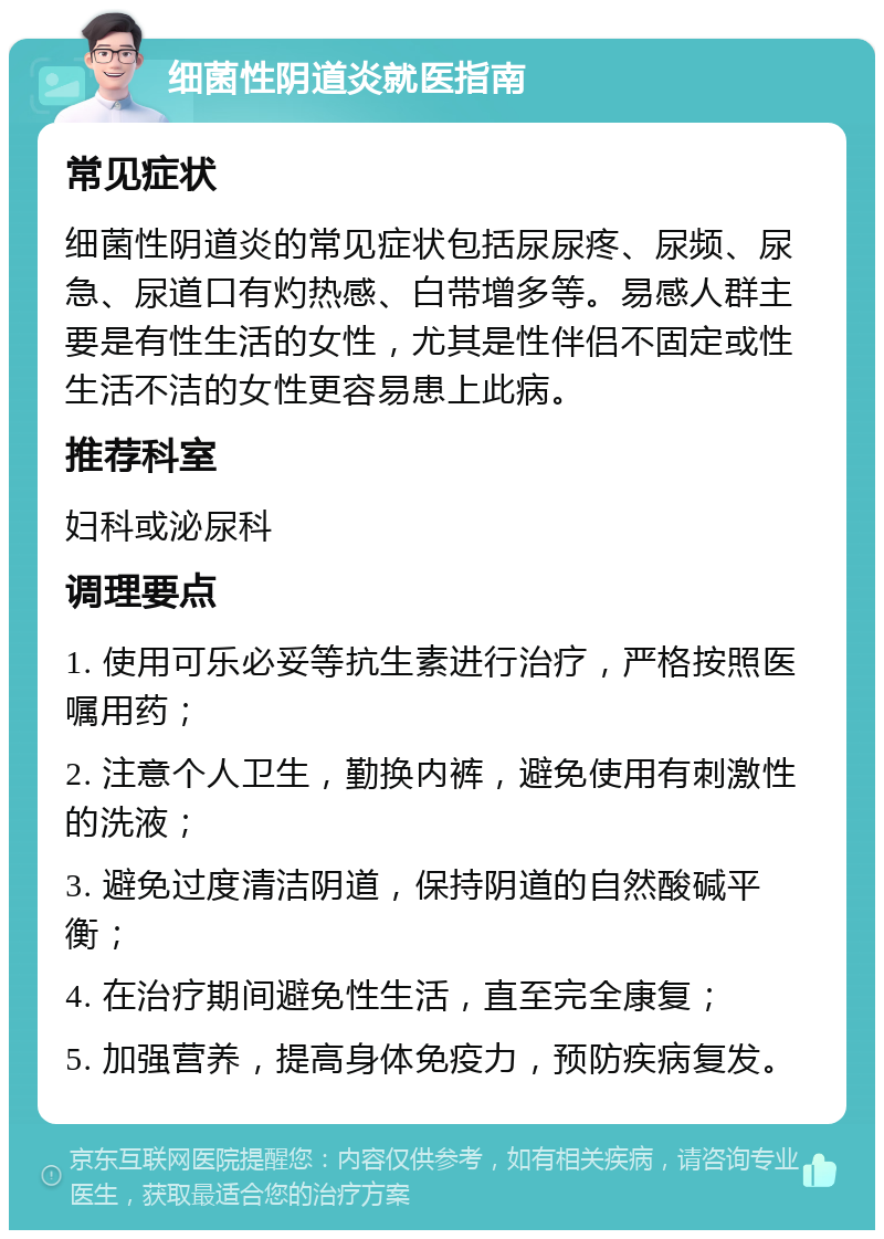 细菌性阴道炎就医指南 常见症状 细菌性阴道炎的常见症状包括尿尿疼、尿频、尿急、尿道口有灼热感、白带增多等。易感人群主要是有性生活的女性，尤其是性伴侣不固定或性生活不洁的女性更容易患上此病。 推荐科室 妇科或泌尿科 调理要点 1. 使用可乐必妥等抗生素进行治疗，严格按照医嘱用药； 2. 注意个人卫生，勤换内裤，避免使用有刺激性的洗液； 3. 避免过度清洁阴道，保持阴道的自然酸碱平衡； 4. 在治疗期间避免性生活，直至完全康复； 5. 加强营养，提高身体免疫力，预防疾病复发。