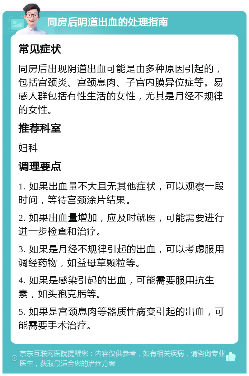 同房后阴道出血的处理指南 常见症状 同房后出现阴道出血可能是由多种原因引起的，包括宫颈炎、宫颈息肉、子宫内膜异位症等。易感人群包括有性生活的女性，尤其是月经不规律的女性。 推荐科室 妇科 调理要点 1. 如果出血量不大且无其他症状，可以观察一段时间，等待宫颈涂片结果。 2. 如果出血量增加，应及时就医，可能需要进行进一步检查和治疗。 3. 如果是月经不规律引起的出血，可以考虑服用调经药物，如益母草颗粒等。 4. 如果是感染引起的出血，可能需要服用抗生素，如头孢克肟等。 5. 如果是宫颈息肉等器质性病变引起的出血，可能需要手术治疗。