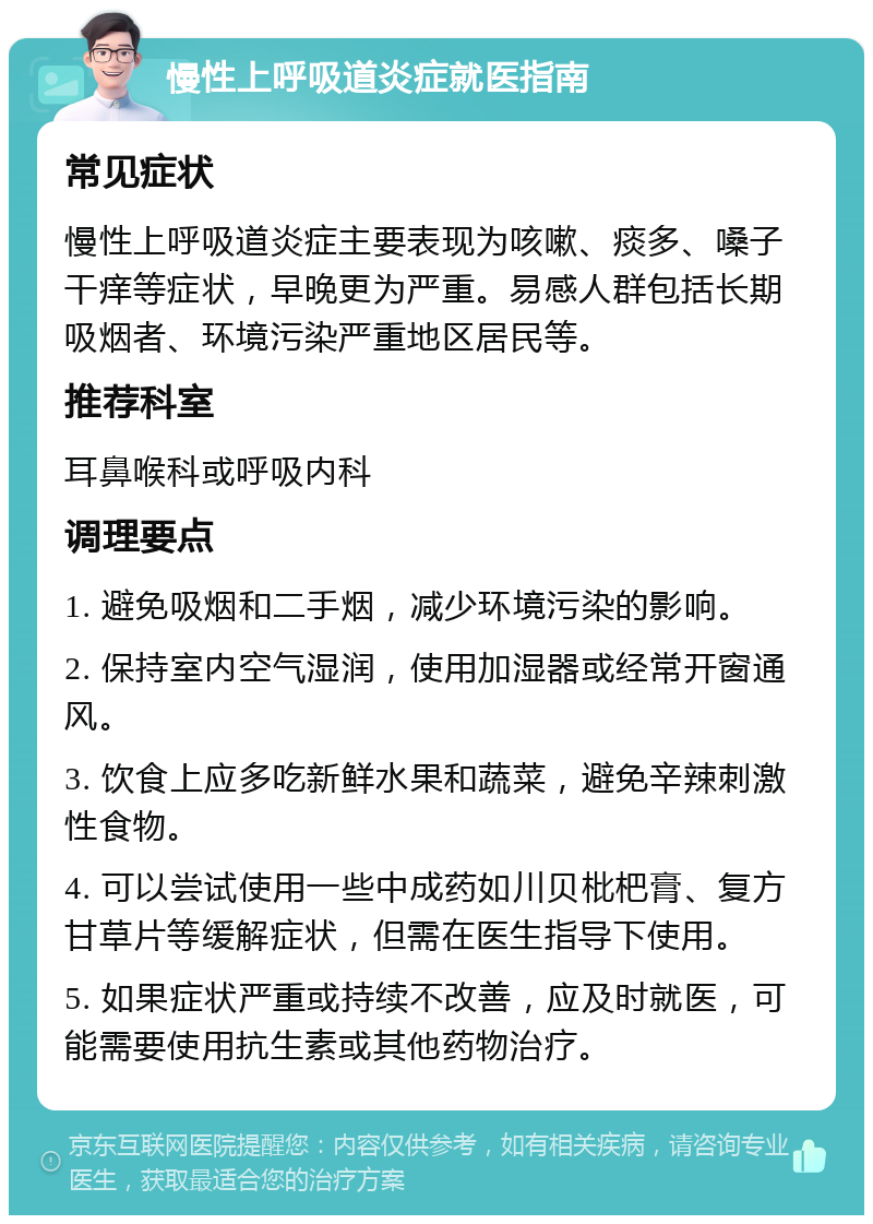 慢性上呼吸道炎症就医指南 常见症状 慢性上呼吸道炎症主要表现为咳嗽、痰多、嗓子干痒等症状，早晚更为严重。易感人群包括长期吸烟者、环境污染严重地区居民等。 推荐科室 耳鼻喉科或呼吸内科 调理要点 1. 避免吸烟和二手烟，减少环境污染的影响。 2. 保持室内空气湿润，使用加湿器或经常开窗通风。 3. 饮食上应多吃新鲜水果和蔬菜，避免辛辣刺激性食物。 4. 可以尝试使用一些中成药如川贝枇杷膏、复方甘草片等缓解症状，但需在医生指导下使用。 5. 如果症状严重或持续不改善，应及时就医，可能需要使用抗生素或其他药物治疗。