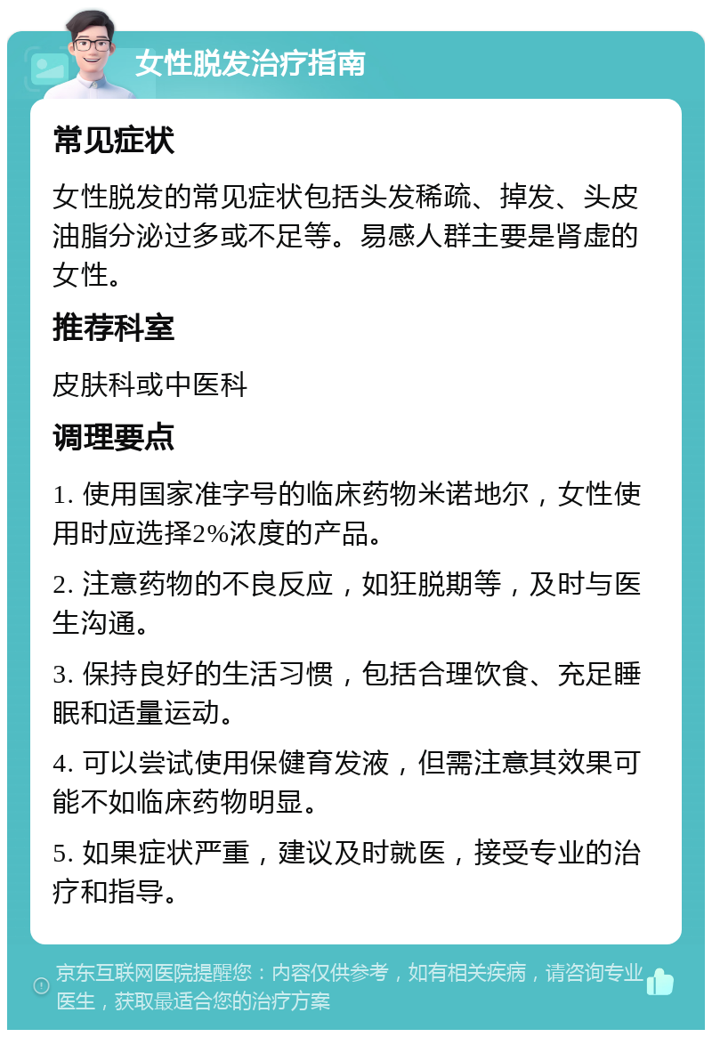 女性脱发治疗指南 常见症状 女性脱发的常见症状包括头发稀疏、掉发、头皮油脂分泌过多或不足等。易感人群主要是肾虚的女性。 推荐科室 皮肤科或中医科 调理要点 1. 使用国家准字号的临床药物米诺地尔，女性使用时应选择2%浓度的产品。 2. 注意药物的不良反应，如狂脱期等，及时与医生沟通。 3. 保持良好的生活习惯，包括合理饮食、充足睡眠和适量运动。 4. 可以尝试使用保健育发液，但需注意其效果可能不如临床药物明显。 5. 如果症状严重，建议及时就医，接受专业的治疗和指导。