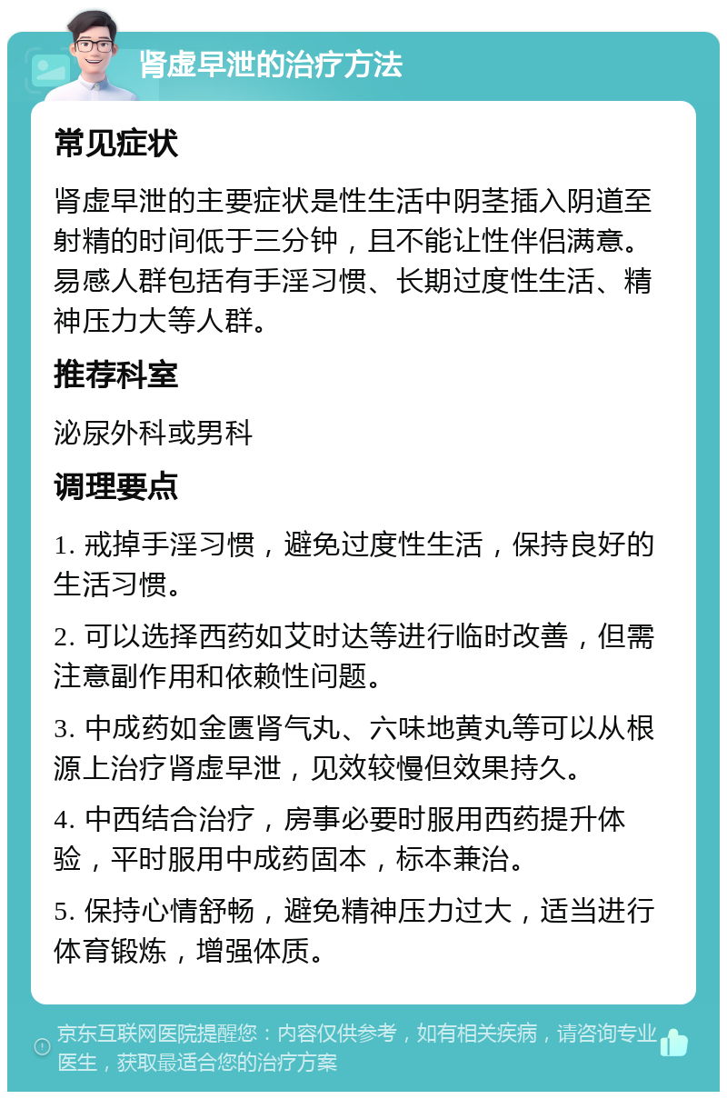 肾虚早泄的治疗方法 常见症状 肾虚早泄的主要症状是性生活中阴茎插入阴道至射精的时间低于三分钟，且不能让性伴侣满意。易感人群包括有手淫习惯、长期过度性生活、精神压力大等人群。 推荐科室 泌尿外科或男科 调理要点 1. 戒掉手淫习惯，避免过度性生活，保持良好的生活习惯。 2. 可以选择西药如艾时达等进行临时改善，但需注意副作用和依赖性问题。 3. 中成药如金匮肾气丸、六味地黄丸等可以从根源上治疗肾虚早泄，见效较慢但效果持久。 4. 中西结合治疗，房事必要时服用西药提升体验，平时服用中成药固本，标本兼治。 5. 保持心情舒畅，避免精神压力过大，适当进行体育锻炼，增强体质。