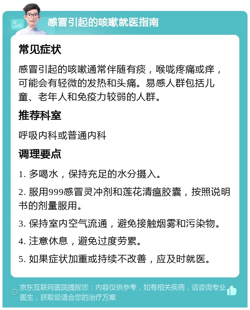 感冒引起的咳嗽就医指南 常见症状 感冒引起的咳嗽通常伴随有痰，喉咙疼痛或痒，可能会有轻微的发热和头痛。易感人群包括儿童、老年人和免疫力较弱的人群。 推荐科室 呼吸内科或普通内科 调理要点 1. 多喝水，保持充足的水分摄入。 2. 服用999感冒灵冲剂和莲花清瘟胶囊，按照说明书的剂量服用。 3. 保持室内空气流通，避免接触烟雾和污染物。 4. 注意休息，避免过度劳累。 5. 如果症状加重或持续不改善，应及时就医。